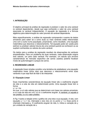 Métodos Quantitativos Aplicados à Administração
1. INTRODUÇÃO
O objetivo principal da análise de regressão é predizer o valor de uma variável
(a variável dependente), desde que seja conhecido o valor de uma variável
associada (a variável independente). A equação de regressão é a fórmula
algébrica para determinação do valor previsto da variável dependente.
Mais especificamente, a análise de regressão compreende o exame de dados
amostrais para saber se e como duas ou mais variáveis estão relacionadas
uma com a outra numa população, propiciando, como resultado, uma equação
matemática que descreva o relacionamento. Tal equação pode ser usada para
estimar ou predizer valores futuros de uma variável quando se conhecem ou se
supõem conhecidos os valores da outra variável.
Os dados para a análise de regressão resultam de observações de variáveis
emparelhadas. Para um problema de duas variáveis, cada observação origina
dois valores, um para cada variável. Por exemplo, um estudo que envolva
características do mercado específico (de carros usados) poderia focalizar
níveis de quilometragem e preços de carros.
2. REGRESSÃO LINEAR
A regressão linear simples constitui uma tentativa de estabelecer uma equação
matemática linear (linha reta) que descreva o relacionamento entre duas
variáveis e que seja fácil de lidar e de interpretar.
2.1 Equação Linear
Duas importantes características da equação linear são o coeficiente angular
da reta e a cota da reta em determinado ponto. Uma equação linear tem a
forma:
y = a + bx
em que a e b são valores que se determinam com base nos valores amostrais;
a é a cota da reta em x=0, e b é o coeficiente angular. A variável y é aquela a
ser predita, e x é o valor preditor.
A Fig.1 ilustra a relação entre o gráfico de uma reta e sua equação. A reta, com
equação y = a + bx, intercepta o eixo dos y's no ponto y = a. Esse ponto é
chamado intercepto-y. O coeficiente angular da reta, b, indica a variação de y
por unidade de variação de x.
32
 