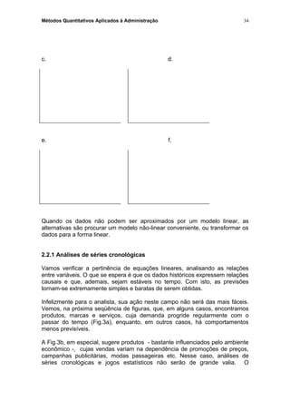 Métodos Quantitativos Aplicados à Administração
c. d.
e. f.
Quando os dados não podem ser aproximados por um modelo linear, as
alternativas são procurar um modelo não-linear conveniente, ou transformar os
dados para a forma linear.
2.2.1 Análises de séries cronológicas
Vamos verificar a pertinência de equações lineares, analisando as relações
entre variáveis. O que se espera é que os dados históricos expressem relações
causais e que, ademais, sejam estáveis no tempo. Com isto, as previsões
tornam-se extremamente simples e baratas de serem obtidas.
Infelizmente para o analista, sua ação neste campo não será das mais fáceis.
Vemos, na próxima seqüência de figuras, que, em alguns casos, encontramos
produtos, marcas e serviços, cuja demanda progride regularmente com o
passar do tempo (Fig.3a), enquanto, em outros casos, há comportamentos
menos previsíveis.
A Fig.3b, em especial, sugere produtos - bastante influenciados pelo ambiente
econômico -, cujas vendas variam na dependência de promoções de preços,
campanhas publicitárias, modas passageiras etc. Nesse caso, análises de
séries cronológicas e jogos estatísticos não serão de grande valia. O
34
 