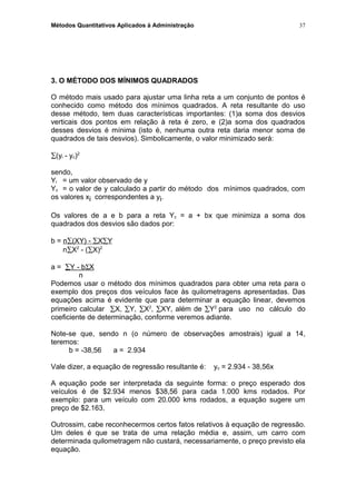 Métodos Quantitativos Aplicados à Administração
3. O MÉTODO DOS MÍNIMOS QUADRADOS
O método mais usado para ajustar uma linha reta a um conjunto de pontos é
conhecido como método dos mínimos quadrados. A reta resultante do uso
desse método, tem duas características importantes: (1)a soma dos desvios
verticais dos pontos em relação à reta é zero, e (2)a soma dos quadrados
desses desvios é mínima (isto é, nenhuma outra reta daria menor soma de
quadrados de tais desvios). Simbolicamente, o valor minimizado será:
∑(yi - yc)2
sendo,
Yi = um valor observado de y
Yc = o valor de y calculado a partir do método dos mínimos quadrados, com
os valores xi correspondentes a yi.
Os valores de a e b para a reta Yc = a + bx que minimiza a soma dos
quadrados dos desvios são dados por:
b = n∑(XY) - ∑X∑Y
n∑X2
- (∑X)2
a = ∑Y - bΣX
n
Podemos usar o método dos mínimos quadrados para obter uma reta para o
exemplo dos preços dos veículos face às quilometragens apresentadas. Das
equações acima é evidente que para determinar a equação linear, devemos
primeiro calcular ∑X, ∑Y, ∑X2
, ∑XY, além de ∑Y2
para uso no cálculo do
coeficiente de determinação, conforme veremos adiante.
Note-se que, sendo n (o número de observações amostrais) igual a 14,
teremos:
b = -38,56 a = 2.934
Vale dizer, a equação de regressão resultante é: yc = 2.934 - 38,56x
A equação pode ser interpretada da seguinte forma: o preço esperado dos
veículos é de $2.934 menos $38,56 para cada 1.000 kms rodados. Por
exemplo: para um veículo com 20.000 kms rodados, a equação sugere um
preço de $2.163.
Outrossim, cabe reconhecermos certos fatos relativos à equação de regressão.
Um deles é que se trata de uma relação média e, assim, um carro com
determinada quilometragem não custará, necessariamente, o preço previsto ela
equação.
37
 