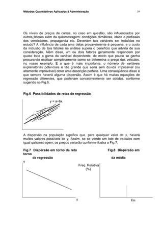 Métodos Quantitativos Aplicados à Administração
Os níveis de preços de carros, no caso em questão, são influenciados por
outros fatores além da quilometragem: condições climáticas, idade e profissão
dos vendedores, propaganda etc. Deveriam tais variáveis ser incluídas no
estudo? A influência de cada uma delas provavelmente é pequena, e o custo
da inclusão de tais fatores na análise supera o benefício que adviria de sua
consideração. Além disso, um ou dois fatores geralmente respondem por
quase toda a gama da variável dependente, de modo que pouco se ganha
procurando explicar completamente como se determina o preço dos veículos,
no nosso exemplo. E o que é mais importante, o número de variáveis
explanatórias potenciais é tão grande que seria sem dúvida impossível (ou
altamente improvável) obter uma descrição perfeita. Uma conseqüência disso é
que sempre haverá alguma dispersão. Assim é que há muitas equações de
regressão diferentes, que poderiam concebivelmente ser obtidas, conforme
sugerido na Fig.6.
Fig.6 Possibilidades de retas de regressão
y = a+bx
A dispersão na população significa que, para qualquer valor de x, haverá
muitos valores possíveis de y. Assim, se se vende um lote de veículos com
igual quilometragem, os preços variarão conforme ilustra a Fig.7.
Fig.7 Dispersão em torno da reta Fig.8 Dispersão em
torno
de regressão da média
y
Freq. Relativa
(%)
x ym
39
 