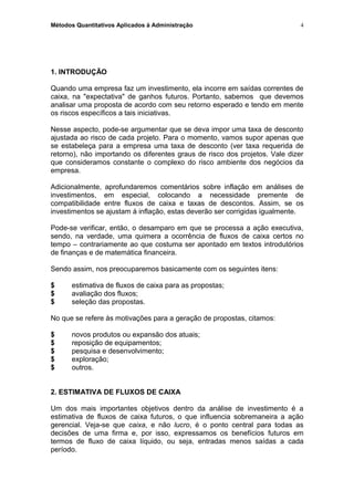 Métodos Quantitativos Aplicados à Administração
1. INTRODUÇÃO
Quando uma empresa faz um investimento, ela incorre em saídas correntes de
caixa, na "expectativa" de ganhos futuros. Portanto, sabemos que devemos
analisar uma proposta de acordo com seu retorno esperado e tendo em mente
os riscos específicos a tais iniciativas.
Nesse aspecto, pode-se argumentar que se deva impor uma taxa de desconto
ajustada ao risco de cada projeto. Para o momento, vamos supor apenas que
se estabeleça para a empresa uma taxa de desconto (ver taxa requerida de
retorno), não importando os diferentes graus de risco dos projetos. Vale dizer
que consideramos constante o complexo do risco ambiente dos negócios da
empresa.
Adicionalmente, aprofundaremos comentários sobre inflação em análises de
investimentos, em especial, colocando a necessidade premente de
compatibilidade entre fluxos de caixa e taxas de descontos. Assim, se os
investimentos se ajustam à inflação, estas deverão ser corrigidas igualmente.
Pode-se verificar, então, o desamparo em que se processa a ação executiva,
sendo, na verdade, uma quimera a ocorrência de fluxos de caixa certos no
tempo – contrariamente ao que costuma ser apontado em textos introdutórios
de finanças e de matemática financeira.
Sendo assim, nos preocuparemos basicamente com os seguintes itens:
$ estimativa de fluxos de caixa para as propostas;
$ avaliação dos fluxos;
$ seleção das propostas.
No que se refere às motivações para a geração de propostas, citamos:
$ novos produtos ou expansão dos atuais;
$ reposição de equipamentos;
$ pesquisa e desenvolvimento;
$ exploração;
$ outros.
2. ESTIMATIVA DE FLUXOS DE CAIXA
Um dos mais importantes objetivos dentro da análise de investimento é a
estimativa de fluxos de caixa futuros, o que influencia sobremaneira a ação
gerencial. Veja-se que caixa, e não lucro, é o ponto central para todas as
decisões de uma firma e, por isso, expressamos os benefícios futuros em
termos de fluxo de caixa líquido, ou seja, entradas menos saídas a cada
período.
4
 