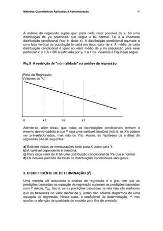 Métodos Quantitativos Aplicados à Administração
A análise de regressão supõe que, para cada valor possível de x, há uma
distribuição de y's potenciais que segue a lei normal. Tal é a chamada
distribuição condicional (isto é, dado x). A distribuição condicional equivale a
uma fatia vertical da população tomada em dado valor de x. A média de cada
distribuição condicional é igual ao valor médio de y na população para esse
particular x: y = A + BX e estimada por yc = a + bx. Vejamos a Fig.9 que segue.
Fig.9 A restrição de "normalidade" na análise de regressão
Reta de Regressão
(Valores de Yc)
0 x1 x2 x3
Admite-se, além disso, que todas as distribuições condicionais tenham o
mesmo desvio-padrão e que Y seja uma variável aleatória (isto é, os X's podem
ser pré-selecionados, mas não os Y's). Assim, as hipóteses da análise de
regressão são as seguintes:
a) Existem dados de mensurações tanto para X como para Y.
b) A variável dependente é aleatória.
c) Para cada valor de X há uma distribuição condicional de Y's que é normal.
d) Os desvios padrões de todas as distribuições condicionais são iguais.
5. O COEFICIENTE DE DETERMINAÇÃO (r2
)
Uma medida útil associada à análise de regressão é o grau em que as
predições baseadas na equação de regressão superam as predições baseadas
num Y médio, Ym. Isto é, se as predições baseadas na reta não são melhores
que as baseadas no valor médio de y, então não adianta dispormos de uma
equação de regressão. Nesse caso, o coeficiente de determinação, r2
, nos
auxilia na aferição da qualidade do modelo para fins de previsão.
40
 