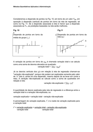 Métodos Quantitativos Aplicados à Administração
Consideremos a dispersão de pontos na Fig. 10, em torno de um valor Ym, em
oposição à dispersão (vertical) de pontos em torno da reta de regressão, tal
como na Fig. 11. Se a dispersão associada à reta é menor que a dispersão
associada ao Ym, as predições baseadas na reta serão melhores.
Fig. 10 Fig.11
y
Dispersão de pontos em torno da
média do grupo ( y
_
)
y Dispersão de pontos em torno da
reta (yc)
yc
y
_
y
_
x x
A variação de pontos em torno de ym é chamada variação total e se calcula
como uma soma de desvios elevados ao quadrado:
variação total = ∑(yi - ym)2
Já os desvios verticais dos yi's em relação à reta de regressão chamam-se
"variação não-explicada", porque não podem ser explicadas somente pelo valor
de “x” (isto é, ainda há uma dispersão, mesmo depois de se levar em conta a
reta). A variação não-explicada se calcula como a soma de quadrados em
relação à reta:
variação não-explicada = ∑(yi - yc)2
A quantidade de desvio explicada pela reta de regressão é a diferença entre a
variação total e a variação não-explicada, ou:
variação explicada = variação total - variação não-explicada
A percentagem de variação explicada, r2
, é a razão da variação explicada para
a variação total:
r2
= variação explicada = variação total - variação não-explicada
variação total variação total
41
 