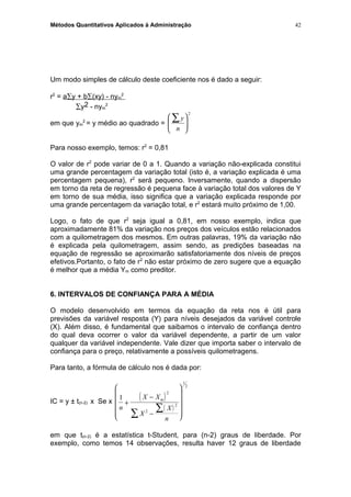 Métodos Quantitativos Aplicados à Administração
Um modo simples de cálculo deste coeficiente nos é dado a seguir:
r2
= a∑y + b∑(xy) - nym
2
∑y2 - nym
2
em que ym
2
= y médio ao quadrado =
y
n
∑





2
Para nosso exemplo, temos: r2
= 0,81
O valor de r2
pode variar de 0 a 1. Quando a variação não-explicada constitui
uma grande percentagem da variação total (isto é, a variação explicada é uma
percentagem pequena), r2
será pequeno. Inversamente, quando a dispersão
em torno da reta de regressão é pequena face à variação total dos valores de Y
em torno de sua média, isso significa que a variação explicada responde por
uma grande percentagem da variação total, e r2
estará muito próximo de 1,00.
Logo, o fato de que r2
seja igual a 0,81, em nosso exemplo, indica que
aproximadamente 81% da variação nos preços dos veículos estão relacionados
com a quilometragem dos mesmos. Em outras palavras, 19% da variação não
é explicada pela quilometragem, assim sendo, as predições baseadas na
equação de regressão se aproximarão satisfatoriamente dos níveis de preços
efetivos.Portanto, o fato de r2
não estar próximo de zero sugere que a equação
é melhor que a média Ym como preditor.
6. INTERVALOS DE CONFIANÇA PARA A MÉDIA
O modelo desenvolvido em termos da equação da reta nos é útil para
previsões da variável resposta (Y) para níveis desejados da variável controle
(X). Além disso, é fundamental que saibamos o intervalo de confiança dentro
do qual deva ocorrer o valor da variável dependente, a partir de um valor
qualquer da variável independente. Vale dizer que importa saber o intervalo de
confiança para o preço, relativamente a possíveis quilometragens.
Para tanto, a fórmula de cálculo nos é dada por:
IC = y ± t(n-2) x Se x
( )
( )
1
2
2
2
1
2
n
X X
X
X
n
m
+
−
−












∑
∑
em que t(n-2) é a estatística t-Student, para (n-2) graus de liberdade. Por
exemplo, como temos 14 observações, resulta haver 12 graus de liberdade
42
 
