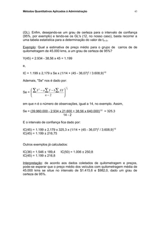 Métodos Quantitativos Aplicados à Administração
(GL). Enfim, desejando-se um grau de certeza para o intervalo de confiança
(95%, por exemplo) e tendo-se os GL's (12, no nosso caso), basta recorrer a
uma tabela estatística para a determinação do valor de t(n-2).
Exemplo: Qual a estimativa de preço médio para o grupo de carros de de
quilometragem de 45.000 kms, a um grau de certeza de 95%?
Y(45) = 2.934 - 38,56 x 45 = 1.199
e,
IC = 1.199 ± 2,179 x Se x (1/14 + (45 - 36,07)2
/ 3.608,9)1/2
Ademais, "Se" nos é dado por:
Se =
Y a Y b XY
n
2
1
2
2
− −
−






∑∑∑
em que n é o número de observações, igual a 14, no exemplo. Assim,
Se = (39.960.000 - 2.934 x 21.600 + 38,56 x 640.000)1/2
= 325,3
14 - 2
E o intervalo de confiança fica dado por:
IC(45) = 1.199 ± 2,179 x 325,3 x (1/14 + (45 - 36,07)2
/ 3.608,9)1/2
IC(45) = 1.199 ± 216,75
Outros exemplos já calculados:
IC(36) = 1.546 ± 189,4 IC(50) = 1.006 ± 250,8
IC(45) = 1.199 ± 216,8
Interpretação: de acordo aos dados coletados de quilometragem e preços,
pode-se esperar que o preço médio dos veículos com quilometragem média de
45.000 kms se situe no intervalo de $1.415,6 e $982,0, dado um grau de
certeza de 95%.
43
 