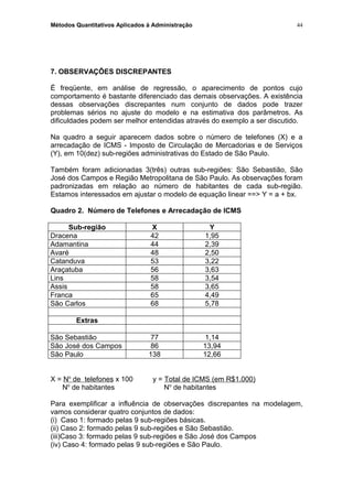 Métodos Quantitativos Aplicados à Administração
7. OBSERVAÇÕES DISCREPANTES
É freqüente, em análise de regressão, o aparecimento de pontos cujo
comportamento é bastante diferenciado das demais observações. A existência
dessas observações discrepantes num conjunto de dados pode trazer
problemas sérios no ajuste do modelo e na estimativa dos parâmetros. As
dificuldades podem ser melhor entendidas através do exemplo a ser discutido.
Na quadro a seguir aparecem dados sobre o número de telefones (X) e a
arrecadação de ICMS - Imposto de Circulação de Mercadorias e de Serviços
(Y), em 10(dez) sub-regiões administrativas do Estado de São Paulo.
Também foram adicionadas 3(três) outras sub-regiões: São Sebastião, São
José dos Campos e Região Metropolitana de São Paulo. As observações foram
padronizadas em relação ao número de habitantes de cada sub-região.
Estamos interessados em ajustar o modelo de equação linear ==> Y = a + bx.
Quadro 2. Número de Telefones e Arrecadação de ICMS
Sub-região X Y
Dracena 42 1,95
Adamantina 44 2,39
Avaré 48 2,50
Catanduva 53 3,22
Araçatuba 56 3,63
Lins 58 3,54
Assis 58 3,65
Franca 65 4,49
São Carlos 68 5,78
Extras
São Sebastião 77 1,14
São José dos Campos 86 13,94
São Paulo 138 12,66
X = No
de telefones x 100 y = Total de ICMS (em R$1.000)
No
de habitantes No
de habitantes
Para exemplificar a influência de observações discrepantes na modelagem,
vamos considerar quatro conjuntos de dados:
(i) Caso 1: formado pelas 9 sub-regiões básicas.
(ii) Caso 2: formado pelas 9 sub-regiões e São Sebastião.
(iii)Caso 3: formado pelas 9 sub-regiões e São José dos Campos
(iv) Caso 4: formado pelas 9 sub-regiões e São Paulo.
44
 