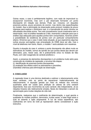 Métodos Quantitativos Aplicados à Administração
Outras vezes, o caso é perfeitamente legítimo, com nada de improvável ou
excepcional ocorrendo, mas com o par observado formando um ponto
discrepante em relação aos demais. Pode ser, inclusive, um daqueles
possíveis pontos, pouco prováveis de ocorrer, mas dentro das especificações
do modelo. Aqui a eliminação da observação pode produzir modelos de pouco
interesse para explicar o fenômeno real, e a manutenção do ponto introduz as
dificuldades discutidas acima. Tem sido procedimento usual a estimativa sem a
observação, mas na análise ressalta-se o fato, chamando a atenção para que a
análise seja adequada para aqueles pontos bem comportados, havendo porém
a possibilidade de existência de pontos com um particular comportamento
atípico. Diríamos que o caso 3 está nesta situação, já que esperamos algumas
outras poucas sub-regiões cuja arrecadação do ICMS deva ser alta, mas o
nível de telefones nem tanto. Assim, o modelo 1 seria adotado com ressalvas.
Quanto à situação do caso 4, embora o ponto discrepante não altere muito as
estimativas do modelo, somos da opinião de que pontos desse tipo devam ser
eliminados, pois, nesse caso, ele é praticamente único no Estado de São
Paulo, com valor exagerado da variável preditora x.
Assim, a presença de elementos discrepantes é um problema muito sério para
construção de modelos de regressão, e envolve três etapas:
(i) identificação de possíveis pontos discrepantes;
(ii) avaliação dos efeitos sobre os estimadores e previsões;
(iii)análise criteriosa para eliminação da observação.
8. CONCLUSÃO
A regressão linear é uma técnica destinada a estimar o relacionamento entre
duas variáveis, indo ao ponto de equacionar matematicamente tal
relacionamento. A equação gerada por meio do método dos mínimos
quadrados pode ser usada para predição de valores de uma variável
dependente, face aos movimentos da outra variável, dita independente. Já as
relações lineares são relativamente simples, fáceis de interpretar e servem de
aproximação para muitas relações da vida real.
Finalmente, realçamos que o coeficiente de determinação, o qual aponta a
qualidade do modelo preditivo, demonstra, muitas vezes, a base frágil sobre a
qual se assenta a ação empresarial. À luz de nossa experiência, tais
coeficientes em torno de 0,65 já representam alento considerável à ação
executiva.
46
 