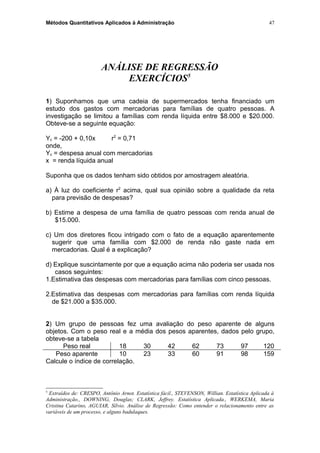 Métodos Quantitativos Aplicados à Administração
ANÁLISE DE REGRESSÃO
EXERCÍCIOS5
1) Suponhamos que uma cadeia de supermercados tenha financiado um
estudo dos gastos com mercadorias para famílias de quatro pessoas. A
investigação se limitou a famílias com renda líquida entre $8.000 e $20.000.
Obteve-se a seguinte equação:
Yc = -200 + 0,10x r2
= 0,71
onde,
Yc = despesa anual com mercadorias
x = renda líquida anual
Suponha que os dados tenham sido obtidos por amostragem aleatória.
a) À luz do coeficiente r2
acima, qual sua opinião sobre a qualidade da reta
para previsão de despesas?
b) Estime a despesa de uma família de quatro pessoas com renda anual de
$15.000.
c) Um dos diretores ficou intrigado com o fato de a equação aparentemente
sugerir que uma família com $2.000 de renda não gaste nada em
mercadorias. Qual é a explicação?
d) Explique suscintamente por que a equação acima não poderia ser usada nos
casos seguintes:
1.Estimativa das despesas com mercadorias para famílias com cinco pessoas.
2.Estimativa das despesas com mercadorias para famílias com renda líquida
de $21.000 a $35.000.
2) Um grupo de pessoas fez uma avaliação do peso aparente de alguns
objetos. Com o peso real e a média dos pesos aparentes, dados pelo grupo,
obteve-se a tabela
Peso real 18 30 42 62 73 97 120
Peso aparente 10 23 33 60 91 98 159
Calcule o índice de correlação.
5
Extraídos de: CRESPO, Antônio Arnot. Estatística fácil., STEVENSON, Willian. Estatística Aplicada à
Administração., DOWNING, Douglas; CLARK, Jeffrey. Estatística Aplicada., WERKEMA, Maria
Cristina Catarino, AGUIAR, Sílvio. Análise de Regressão: Como entender o relacionamento entre as
variáveis de um processo, e alguns badulaques.
47
 