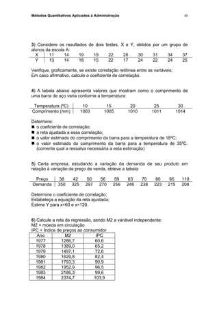 Métodos Quantitativos Aplicados à Administração
3) Considere os resultados de dois testes, X e Y, obtidos por um grupo de
alunos da escola A:
X 11 14 19 19 22 28 30 31 34 37
Y 13 14 18 15 22 17 24 22 24 25
Verifique, graficamente, se existe correlação retilínea entre as variáveis;
Em caso afirmativo, calcule o coeficiente de correlação.
4) A tabela abaixo apresenta valores que mostram como o comprimento de
uma barra de aço varia conforme a temperatura:
Temperatura (ºC) 10 15 20 25 30
Comprimento (mm) 1003 1005 1010 1011 1014
Determine:
 o coeficiente de correlação;
 a reta ajustada a essa correlação;
 o valor estimado do comprimento da barra para a temperatura de 18ºC;
 o valor estimado do comprimento da barra para a temperatura de 35ºC.
(comente qual a ressalva necessária a esta estimação)
5) Certa empresa, estudando a variação da demanda de seu produto em
relação à variação de preço de venda, obteve a tabela:
Preço 38 42 50 56 59 63 70 80 95 110
Demanda 350 325 297 270 256 246 238 223 215 208
Determine o coeficiente de correlação;
Estabeleça a equação da reta ajustada;
Estime Y para x=60 e x=120.
6) Calcule a reta de regressão, sendo M2 a variável independente:
M2 = moeda em circulação
IPC = Índice de preços ao consumidor
Ano M2 IPC
1977 1286,7 60,6
1978 1389,0 65,2
1979 1497,1 72,6
1980 1629,8 82,4
1981 1793,3 90,9
1982 1952,9 96,5
1983 2186,3 99,6
1984 2374,7 103,9
48
 