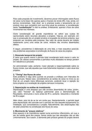 Métodos Quantitativos Aplicados à Administração
Para cada proposta de investimento, devemos prover informações sobre fluxos
de caixa numa base não apenas após o imposto de renda (IR), mas, ainda, em
termos incrementais. Vale dizer: se a empresa avalia o lançamento de um
produto novo que competirá com sua linha atual de produtos, a consideração
desta "canibalização" é vital na análise. Enfatizando, apenas o fluxo de caixa
incremental nos interessa.
Outra consideração de grande importância se refere aos custos de
oportunidade sobre recursos alocados a projetos. Veja-se, por exemplo, em
que a consecução de um projeto envolve a ocupação de terrenos próprios, que
poderiam ser vendidos pela empresa. Seu valor de venda deveria ser tratado
exatamente como uma saída de caixa, embora não envolva desembolso
efetivo.
A seguir, procedemos à elaboração de uma lista, a mais exaustiva possível,
dos problemas associados à constituição de fluxos de caixa de projetos.
1. Dimensão temporal do projeto
É certo que quanto menor o período total considerado tanto menor o valor do
projeto. Os valores concernentes a períodos muito afastados no tempo perdem
em relevância e precisão.
Ao administrador cabe, portanto, maior atenção e responsabilidade sobre os
fluxos iniciais, que são aqueles que mais fortemente impactam o valor atual dos
projetos.
2. "Timing" dos fluxos de caixa
Este problema é algo sério quando se procede a análises com intervalos de
tempo anuais. Nesse caso, considerarmos as saídas de caixa no início ou ao
final de um projeto traria diferenças sensíveis, podendo levar à rejeição de
bons projetos ou à aceitação de projetos danosos à empresa.
3. Depreciação na análise de investimento
Depreciação é uma despesa que não envolve desembolso de caixa, porém,
seu valor "transita" do balanço patrimonial para a Demonstração de
Resultados, diminuindo o lucro antes do IR e, portanto, reduzindo o montante
de IR a pagar.
Além disso, pois há de se ter em conta que, freqüentemente, o período legal
para depreciação não coincide com o período de vida daquele equipamento ou
instalação, que consubstancia o projeto. Naturalmente, tais observações hão
de estar presentes na constituição dos fluxos de caixa.
4. Movimento de "preços relativos"
Este aspecto é de importância capital numa economia inflacionária, em que a
par da subida geral dos preços, temos ainda que tais elevações não se dão
uniformemente. Se é assim, a demanda pelo produto gerado do projeto deverá
5
 