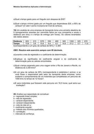 Métodos Quantitativos Aplicados à Administração
a)Qual o tempo gasto para um freguês com despesa de $35?
b)Qual o tempo mínimo gasto por um freguês que dispendesse $35, a 95% de
certeza? (O valor t acima incorpora tal nível de certeza).
19) Um analista de uma empresa de transporte toma uma amostra aleatória de
9 carregamentos recentes por caminhão feitos por sua companhia e anota a
distância (em kms) e o tempo de entrega (em horas). Os valores levantados
são dados abaixo:
Distância 825 215 1070 550 480 920 1350 325 670
Tempo 13,8 3,8 15,6 9,4 8,1 14,6 21,2 5,7 11,6
t(correspondente a um grau de certeza de 95%) = 2,365
OBS: Resolva este exercício sempre com 06 decimais.
a)Levante a reta de regressão e o coeficiente de determinação.
b)Explique os significados do coeficiente angular e do coeficiente de
determinação para os valores encontrados.
c)Qual o tempo esperado para uma viagem entre o Rio de Janeiro e Recife, na
distância de 2.200 kms?
d)A um grau de certeza de 95% (correspondente à estatística t acima), e se
você fosse o responsável pelo setor de transporte desta empresa, como
avaliaria o comportamento de um motorista que completasse um percurso de
1000 kms no tempo de 12 horas?
e)E para motoristas que fizessem este percurso em 18,5 horas; qual seria sua
avaliação?
20) Analise sua capacidade de conceituar:
a - regressão linear simples;
b - reta de regressão;
c - variável dependente;
d - variável independente;
e - cota da reta em y;
f - coeficiente angular;
g - método dos mínimos quadrados;
h - correlação;
i - intervalo de confiança.
54
 