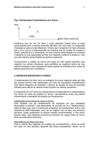 Métodos Quantitativos Aplicados à Administração
Fig.1 Distribuições Probabilísticas de 2 Ativos
Prob.
B
A
4.000
Valor Atual Líquido ($)
Verifica-se que se, por um lado, o valor esperado líquido para as duas
oportunidades tem a mesma dimensão ($4.000), por outro lado, as dispersões
imputadas a cada um são diferentes. Vemos que a proposta A é mais arriscada
que a B e, que se a administração da empresa que as analisa for avessa a
riscos, preferirá B a A. Entretanto, se essa mesma administração for confiante
o bastante na sua capacidade de lidar com desafios, preferirá o projeto A, visto
que este oferece oportunidades de ganhos superiores.
Conduziremos a análise de ativos com base em três seções distintas: para
negócios (ou ativos) individuais; para portfólios de negócios dentro de uma
mesma empresa e para carteiras de títulos (ações de empresas e/ou títulos de
débito) possuídos por investidores.
2. NEGÓCIOS INDIVIDUAIS E O RISCO
O enfrentamento do fator risco na avaliação de novos negócios pode ser feita
por 2(duas) formas mais destacadas: por meio de imputações probabilísticas
(Ver tópico Diagrama de Decisão) e através de ajustes na taxa de desconto
utilizada para cálculo de valores atuais líquidos (ou valores presentes).
É importante ter em mente as características de dependência e independência
dos fluxos de caixa de projetos no tempo, características estas que afetam
sobremaneira a aceitação de projetos de investimentos.
Independência dos fluxos de caixa no tempo
Esta hipótese nos diz simplesmente de situações em que resultados
alcançados no período t não dependerão do ocorrido em (t-1). Objetivamente,
pode se dizer que, para a maioria das propostas de investimentos, esta é uma
hipótese de difícil realização, pois, se um negócio não vai bem nos primeiros
períodos, quase certamente os demais estarão comprometidos, e vice versa.
Apesar disso, esta hipótese encontra-se presente em quase todos os livros-
texto de matemática financeira.
Dependência dos fluxos de caixa
Para a maioria dos negócios (ou projetos de investimentos), o fluxo de caixa
em cada um dos períodos depende dos fluxos precedentes. Assim, se as
57
 