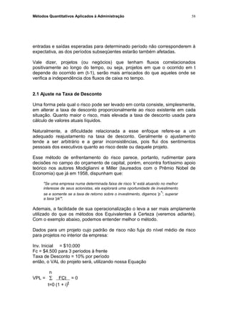Métodos Quantitativos Aplicados à Administração
entradas e saídas esperadas para determinado período não corresponderem à
expectativa, as dos períodos subseqüentes estarão também afetadas.
Vale dizer, projetos (ou negócios) que tenham fluxos correlacionados
positivamente ao longo do tempo, ou seja, projetos em que o ocorrido em t
depende do ocorrido em (t-1), serão mais arriscados do que aqueles onde se
verifica a independência dos fluxos de caixa no tempo.
2.1 Ajuste na Taxa de Desconto
Uma forma pela qual o risco pode ser levado em conta consiste, simplesmente,
em alterar a taxa de desconto proporcionalmente ao risco existente em cada
situação. Quanto maior o risco, mais elevada a taxa de desconto usada para
cálculo de valores atuais líquidos.
Naturalmente, a dificuldade relacionada a esse enfoque refere-se a um
adequado reajustamento na taxa de desconto. Geralmente o ajustamento
tende a ser arbitrário e a gerar inconsistências, pois flui dos sentimentos
pessoais dos executivos quanto ao risco deste ou daquele projeto.
Esse método de enfrentamento do risco parece, portanto, rudimentar para
decisões no campo do orçamento de capital, porém, encontra fortíssimo apoio
teórico nos autores Modiglianni e Miller (laureados com o Prêmio Nobel de
Economia) que já em 1958, dispunham que:
"Se uma empresa numa determinada faixa de risco 'k' está atuando no melhor
interesse de seus acionistas, ela explorará uma oportunidade de investimento
se e somente se a taxa de retorno sobre o investimento, digamos 'p*', superar
a taxa 'pk'".
Ademais, a facilidade de sua operacionalização o leva a ser mais amplamente
utilizado do que os métodos dos Equivalentes à Certeza (veremos adiante).
Com o exemplo abaixo, podemos entender melhor o método.
Dados para um projeto cujo padrão de risco não fuja do nível médio de risco
para projetos no interior da empresa:
Inv. Inicial = $10.000
Fc = $4.500 para 3 períodos à frente
Taxa de Desconto = 10% por período
então, o VAL do projeto será, utilizando nossa Equação
n
VPL = ∑ FCt = 0
t=0 (1 + i)t
58
 