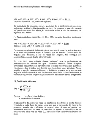 Métodos Quantitativos Aplicados à Administração
VPL = -10.000 + 4.500/1,101
+ 4.500/1,102
+ 4.500/1,103
= $1.191
Decisão : como VPL > 0, aceita-se o projeto.
Os executivos da empresa, porém, poderiam ter o sentimento de que esse
projeto em análise fugiria do padrão de risco da empresa e, por isto, deveria
ser penalizado com uma elevação substancial sobre a taxa de desconto de,
digamos, 8%. Assim:
i' = Taxa ajustada de desconto = i + 8% = 18%, e o valor do projeto se alteraria
para:
VAL = -10.000 + 4.500/1,18 + 4.500/1,182
+ 4.500/1,183
= $-217
Decisão: como VPL < 0; rejeita-se o projeto.
Em resumo, o método é de fato simples e esta simplicidade de aplicação o leva
a ser mais amplamente aceito e utilizado que os demais. O uso desta ou
daquela taxa desconto, à par os riscos dos projetos, fica entregue aos
sentimentos pessoais da alta administração.
Por outro lado, esse método oferece "defesas" para os profissionais de
administração na medida em que podemos utiliza-lo contra exageros
formulados freqüentemente por elementos técnicos de outras áreas quanto às
vicissitudes dos projetos, em termos dos benefícios que gerariam. Nesse
sentido, a solução menos conflituosa no âmbito da empresa seria apenas a de
reajustar mais fortemente a taxa de desconto, reduzindo, conseqüentemente, o
valor atual líquido dos projetos cujas qualidades estivessem sendo exageradas.
2.2 Coeficiente à Certeza
VAL =
( )∑= +
×n
t iL
ftFC
t
0 1
Em que: iL = Taxa Livre de Risco
ft = coeficiente à certeza
A idéia central da análise de risco via coeficiente à certeza é o ajuste do risco
vinculado a cada fluxo de caixa. Uma vez que a percepção do risco já foi
expressa através do coeficiente à certeza, não há que se pensar em
novamente embuti-lo na taxa de desconto. Aí reside a importância de ser
utilizada uma taxa livre de risco (iL), para não estar superdimensionando do
risco.
59
 