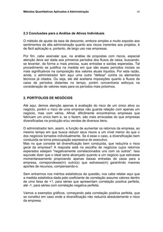 Métodos Quantitativos Aplicados à Administração
2.3 Conclusões para a Análise de Ativos Individuais
O método de ajuste da taxa de desconto, embora simples e muito exposto aos
sentimentos da alta administração quanto aos riscos inerentes aos projetos, é
de fácil aplicação e, portanto, de largo uso nas empresas.
Por fim, cabe assinalar que, na análise de propostas com riscos, especial
atenção deve ser dada aos primeiros períodos dos fluxos de caixa, buscando-
se levantar, da forma a mais precisa, suas entradas e saídas esperadas. Tal
procedimento se justifica na medida em que são esses períodos iniciais os
mais significativos na composição dos valores atuais líquidos. Por esta razão,
ainda, o administrador tem aqui uma outra "defesa" contra os elementos
técnicos já citados. Ou seja, ele até aceitaria imposições quanto a fluxos de
caixa de períodos distantes no tempo, porém concentraria esforços na
consideração de valores reais para os períodos mais próximos.
2. PORTFOLIOS DE NEGÓCIOS
Até aqui, demos atenção apenas à avaliação do risco de um único ativo ou
negócio, porém o risco de uma empresa não guarda relação com apenas um
negócio, mas com vários. Afinal, dificilmente encontramos empresas que
fabricam um único bem e, se o fazem, são mais arriscadas do que empresas
diversificadas na produção e/ou vendas de diversos itens.
O administrador tem, assim, a função de aumentar os retornos da empresa, ao
mesmo tempo em que busca reduzir seus riscos a um nível menor do que o
dos negócios tomados individualmente. Se é esse o caso, a diversificação bem
conduzida se torna preocupação expressiva do executivo.
Mas no que consiste tal diversificação bem conduzida, que reduziria o risco
geral da empresa? A resposta está na escolha de negócios cujos retornos
esperados estejam "negativamente correlacionados uns com os outros". Isso
equivale dizer que o ideal seria alcançado quando a um negócio que estivesse
momentaneamente propiciando apenas baixas entradas de caixa para a
empresa, correpondesse(m) outro(s) que estivesse(m) garantindo maiores
aportes de recursos, compensando-o.
Sem entrarmos nos méritos estatísticos da questão, nos cabe relatar aqui que
a medida estatística dada pelo coeficiente de correlação assume valores dentro
de uma faixa de +1, para séries que apresentam correlação positiva perfeita,
até -1, para séries com correlação negativa perfeita.
Vamos a exemplos gráficos, começando pela correlação positiva perfeita, que
se constitui em caso onde a diversificação não reduzirá absolutamente o risco
da empresa.
60
 