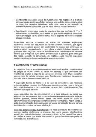 Métodos Quantitativos Aplicados à Administração
• Combinando proporções iguais de investimentos nos negócios X e Z (ativos
com correlação positiva perfeita), forma-se um portfólio com o mesmo nível
de risco dos negócios individuais. Vale dizer, esse é um exemplo de
diversificação mal conduzida, que em nada reduz o risco da empresa.
• Combinando proporções iguais de investimentos nos negócios X, Y e Z,
forma-se um portfólio com risco menor do que os dos negócios individuais.
Tal diversificação vai na direção certa, mas o aspecto do risco não recebe
ataque definitivo.
Encerrando, embora pudessem ser dadas dar melhores explicações
estatísticas acerca dos resultados do quadro anterior, cabe-nos, por agora,
lembrar que negócios podem ser combinados no interior das empresas, de
modo a reduzir sensivelmente o risco global a níveis inferiores àqueles de
quaisquer dos negócios tomados individualmente. Adicionalmente, deve-se
lembrar que a "regra de ouro" para a diversificação, e, portanto, para a redução
dos riscos, consiste na combinação de negócios cujos retornos esperados
estejam negativamente correlacionados uns com os outros.
3. CARTEIRA DE TÍTULOS (AÇÕES)
Ao longo dos últimos anos desenvolveu-se teoria básica sobre comportamento
de preços de títulos (ações ou títulos de débitos), a qual possibilita aos
investidores avaliar o impacto da aplicação proposta num título específico
sobre o risco da carteira como um todo. Apontaremos neste item os aspectos
de maior realce desses avanços teóricos.
A suposição básica da teoria é a de que os investidores são racionais,
preferindo aplicar recursos em títulos que ofereçam o maior retorno para um
dado nível de risco ou o risco mais baixo para um dado nível de retorno. São
definidos dois tipos de risco:
-risco sistemático (ou não-diversificável): é o risco atribuído às forças que
afetam todas as empresas, tais como a situação econômica do país, inflação,
eventos políticos, dentre outros. Esses são riscos sobre os quais as
administrações das empresas não têm gerência ou influência. Assim sendo, a
ação de diversificação de investimentos por via da constituição de uma carteira
de títulos não contribui para sua eliminação.
-risco não-sistemático (ou diversificável): é o risco que resulta da ocorrência de
eventos ligados diretamente à empresa, tais como greves, obsolescência
tecnológica, má administração, processos judiciais, ações regulatórias, perda
de clientes e assim por diante. Representa a parcela do risco que pode ser
eliminada pela diversificação.
63
 