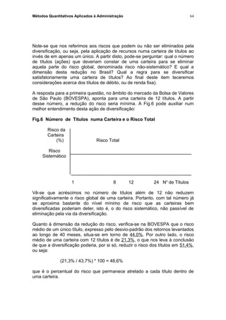 Métodos Quantitativos Aplicados à Administração
Note-se que nos referimos aos riscos que podem ou não ser eliminados pela
diversificação, ou seja, pela aplicação de recursos numa carteira de títulos ao
invés de em apenas um único. A partir disto, pode-se perguntar: qual o número
de títulos (ações) que deveriam constar de uma carteira para se eliminar
aquela parte do risco global, denominada risco não-sistemático? E qual a
dimensão desta redução no Brasil? Qual a regra para se diversificar
satisfatoriamente uma carteira de títulos? Ao final deste item teceremos
considerações acerca dos títulos de débito, ou de renda fixa).
A resposta para a primeira questão, no âmbito do mercado da Bolsa de Valores
de São Paulo (BOVESPA), aponta para uma carteira de 12 títulos. A partir
desse número, a redução do risco seria mínima. A Fig.6 pode auxiliar num
melhor entendimento desta ação de diversificação:
Fig.6 Número de Títulos numa Carteira e o Risco Total
Risco da
Carteira
(%) Risco Total
Risco
Sistemático
1 8 12 24 No
de Títulos
Vê-se que acréscimos no número de títulos além de 12 não reduzem
significativamente o risco global de uma carteira. Portanto, com tal número já
se aproxima bastante do nível mínimo de risco que as carteiras bem
diversificadas poderiam deter, isto é, o do risco sistemático, não passível de
eliminação pela via da diversificação.
Quanto à dimensão da redução do risco, verifica-se na BOVESPA que o risco
médio de um único título, expresso pelo desvio-padrão dos retornos levantados
ao longo de 40 meses, situa-se em torno de 44,0%. Por outro lado, o risco
médio de uma carteira com 12 títulos é de 21,3%, o que nos leva à conclusão
de que a diversificação poderia, por si só, reduzir o risco dos títulos em 51,4%,
ou seja:
(21,3% / 43,7%) * 100 = 48,6%
que é o percentual do risco que permanece atrelado a cada título dentro de
uma carteira.
64
 