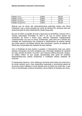 Métodos Quantitativos Aplicados à Administração
Títulos 1 e 2 2,83% 28,3%
Títulos 1,2 e 3 0,42% 23,6%
Títulos 1,2,3 e 4 2,05% 23,7%
Títulos 1,2,3,4 e 5 3,42% 23,3%
Nota-se que os riscos são sistematicamente reduzidos abaixo dos riscos
individuais, com a única exceção por conta de Pérsico PN, empresa esta que
apresenta perfil de baixo desempenho desde longa data.
No que se refere à questão de qual a regra para se diversificar, ficamos com a
mesma observação formulada no item 4, de que os títulos devem ser
escolhidos de forma a terem seus retornos esperados negativamente
correlacionados uns com os outros. Enfatizando, essa deve ser a atitude dos
analistas de investimentos nas corretoras e distribuidoras de valores (sendo
que estas operam nas Bolsas através das corretoras), quando da seleção de
títulos para composição das carteiras de seus clientes.
Com a finalidade de bem ilustrar a questão, é interessante notar que vários
estudos conduzidos nos EUA revelaram que a formação aleatória de carteiras
(ou seja, escolha de títulos "na sorte", sem maiores critérios técnicos), revelou-
se prática melhor do que aquela representada pela ajuda de analistas
especializados.Isso estaria sinalizando a inutilidade desses analistas de
mercado.
É interessante observar, como diferença marcante entre títulos de renda fixa e
de renda variável, que o risco sistemático associado a movimentos gerais da
economia (como inflação) é muito elevado para os títulos de renda fixa, o que
torna a diversificação, embora necessária, pouco efetiva na redução dos riscos.
66
 