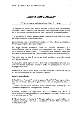 Métodos Quantitativos Aplicados à Administração
LEITURA COMPLEMENTAR
Críticas aos modelos de análise de risco
Os modelos dos bancos para análise de risco de crédito, são extremamente
complexos, embora existam para responder a uma pergunta simples: quanto
de um empréstimo pode tornar-se ruim para a instituição financeira credora?
Com a resposta, os bancos podem reservar capital suficiente para assegurar a
solvência no caso de uma crise acontecer.
Os modelos de risco de crédito tentam atribuir um valor sobre a quantidade de
dinheiro que um banco deve esperar perder.
Isto exige levantar estimativas sobre três variáveis diferentes: 1) a
probabilidade de qualquer devedor ficar inadimplente; 2) a quantia que pode
ser recuperada se isso acontecer; 3) a probabilidade de o devedor não efetuar
o pagamento ao mesmo tempo que outros devedores em situação semelhante.
Este último fator é crucial. É ele que vai definir se algum evento não previsto
pode quebrar o banco.
Assim, quanto menor a prossibilidade de muitos empréstimos se tornarem ruins
ao mesmo tempo, menor será o risco de se ter um grande prejuízo por causa
de empréstimos ruins.
Nada disso é fácil de fazer. Muito dos mais brilhantes criadores de valores
mobiliários da indústria bancária desistiram da tarefa.
Modelos de Avaliação
O Credit Suisse Financial Products lançou um “CreditRisk+” com o propósito de
fornecer um modelo atuarial da probabilidade de um empréstimo tornar-se
ruim.
O sistema utilizado nesse produto é muito parecido com a maneira que uma
seguradora faz previsões sobre prováveis sinistros.
McKinsey, empresa de consultoria, tem um modelo que reúne as
probabilidades de inadimplência com outras varáveis macroeconômicas, como
juros e crescimento no PIB.
O “Credit-Metrics” do banco J P Morgan, aplica um modelo teórico que
apresenta as situações em que os devedores costumam ficar inadimplentes
com seus credores.
67
 