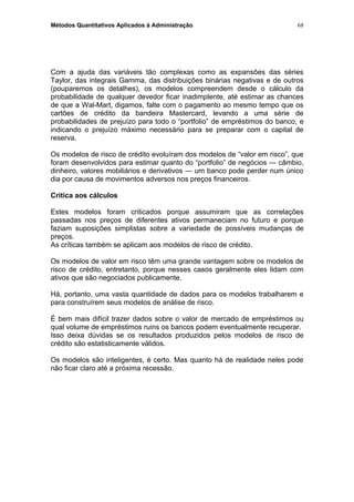 Métodos Quantitativos Aplicados à Administração
Com a ajuda das variáveis tão complexas como as expansões das séries
Taylor, das integrais Gamma, das distribuições binárias negativas e de outros
(pouparemos os detalhes), os modelos compreendem desde o cálculo da
probabilidade de qualquer devedor ficar inadimplente, até estimar as chances
de que a Wal-Mart, digamos, falte com o pagamento ao mesmo tempo que os
cartões de crédito da bandeira Mastercard, levando a uma série de
probabilidades de prejuízo para todo o “portfolio” de empréstimos do banco, e
indicando o prejuízo máximo necessário para se preparar com o capital de
reserva.
Os modelos de risco de crédito evoluíram dos modelos de “valor em risco”, que
foram desenvolvidos para estimar quanto do “portfolio” de negócios — câmbio,
dinheiro, valores mobiliários e derivativos — um banco pode perder num único
dia por causa de movimentos adversos nos preços financeiros.
Crítica aos cálculos
Estes modelos foram criticados porque assumiram que as correlações
passadas nos preços de diferentes ativos permaneciam no futuro e porque
faziam suposições simplistas sobre a variedade de possíveis mudanças de
preços.
As críticas também se aplicam aos modelos de risco de crédito.
Os modelos de valor em risco têm uma grande vantagem sobre os modelos de
risco de crédito, entretanto, porque nesses casos geralmente eles lidam com
ativos que são negociados publicamente.
Há, portanto, uma vasta quantidade de dados para os modelos trabalharem e
para construírem seus modelos de análise de risco.
É bem mais difícil trazer dados sobre o valor de mercado de empréstimos ou
qual volume de empréstimos ruins os bancos podem eventualmente recuperar.
Isso deixa dúvidas se os resultados produzidos pelos modelos de risco de
crédito são estatisticamente válidos.
Os modelos são inteligentes, é certo. Mas quanto há de realidade neles pode
não ficar claro até a próxima recessão.
68
 