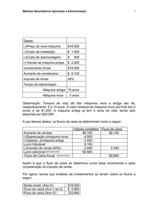 Métodos Quantitativos Aplicados à Administração
Dados:
(-)Preço da nova máquina: $18.500
(-)Custo da instalação: $ 1.000
(-)Custo de desmontagem: $ 500
(+)Venda da máquina antiga: $ 2.000
Investimento Inicial $18.000
Aumento de vendas/ano: $ 8.100
Imposto de renda 40%
Tempo de depreciação:
-Máquina antiga: 10 anos
-Máquina nova : 5 anos
Observação: Tempos de vida útil das máquinas nova e antiga são de,
respectivamente, 5 e 10 anos. O valor residual da máquina nova (ao final dos 5
anos) é de $1.000. A máquina antiga já tem 5 anos de vida, tendo sido
adquirida por $20.000.
A par desses dados, os fluxos de caixa se determinam como a seguir:
Valores contábeis Fluxo de caixa
Aumento de vendas $8.100 $8.100
(-)Depreciação s/máquina nova 4.000
(+)Deprec. s/máquina antiga 2.000
Lucro tributável 6.100
(-)Imposto de renda (40%) 2.440 2.440
Lucro adicional l======> $3.660
Fluxo de Caixa Anual ======> $5.660
Assim é que o fluxo de caixa se determina numa base incremental e após
consideração do imposto de renda.
Por agora, temos que análises de investimentos se fariam sobre os fluxos a
seguir:
Saída inicial (Ano 0): $18.000
Fluxo de caixa (Ano 1 ao 4): $ 5.660
Fluxo de caixa (Ano 5)*: $ 6.660
7
 