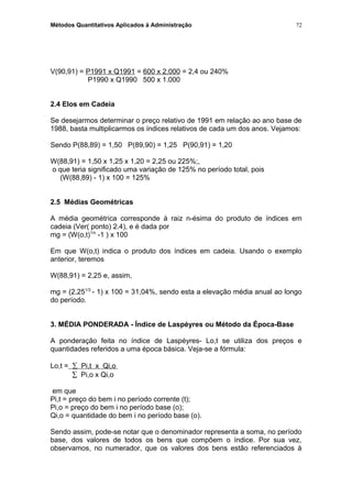 Métodos Quantitativos Aplicados à Administração
V(90,91) = P1991 x Q1991 = 600 x 2.000 = 2,4 ou 240%
P1990 x Q1990 500 x 1.000
2.4 Elos em Cadeia
Se desejarmos determinar o preço relativo de 1991 em relação ao ano base de
1988, basta multiplicarmos os índices relativos de cada um dos anos. Vejamos:
Sendo P(88,89) = 1,50 P(89,90) = 1,25 P(90,91) = 1,20
W(88,91) = 1,50 x 1,25 x 1,20 = 2,25 ou 225%;,
o que teria significado uma variação de 125% no período total, pois
(W(88,89) - 1) x 100 = 125%
2.5 Médias Geométricas
A média geométrica corresponde à raiz n-ésima do produto de índices em
cadeia (Ver( ponto) 2.4), e é dada por
mg = (W(o,t)1/n
-1 ) x 100
Em que W(o,t) indica o produto dos índices em cadeia. Usando o exemplo
anterior, teremos
W(88,91) = 2,25 e, assim,
mg = (2,251/3
- 1) x 100 = 31,04%, sendo esta a elevação média anual ao longo
do período.
3. MÉDIA PONDERADA - Índice de Laspéyres ou Método da Época-Base
A ponderação feita no índice de Laspéyres- Lo,t se utiliza dos preços e
quantidades referidos a uma época básica. Veja-se a fórmula:
Lo,t = ∑ Pi,t x Qi,o
∑ Pi,o x Qi,o
em que
Pi,t = preço do bem i no período corrente (t);
Pi,o = preço do bem i no período base (o);
Qi,o = quantidade do bem i no período base (o).
Sendo assim, pode-se notar que o denominador representa a soma, no período
base, dos valores de todos os bens que compõem o índice. Por sua vez,
observamos, no numerador, que os valores dos bens estão referenciados à
72
 