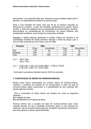 Métodos Quantitativos Aplicados à Administração
época-base, o que equivale dizer que, embora os preços estejam dados para o
período t, as quantidades se referem ao período base.
Essa é uma limitação do índice, pois que há de se esperar reduções na
demanda de produtos, a partir de variações significativas em preços. Nesse
sentido, o índice de Laspéyres fixa as quantidades do período-base e, portanto,
desconsidera as conseqüências de movimentos de preços relativos isso
constituisério problema, a ser levado em conta pelos analistas.
Exemplo: a tabela seguinte apresenta os preços médios por atacado e as
quantidades vendidas de 3(três) produtos. Calcular o índice de preços, para o
ano de 1990, tomando-se como base o ano de 1980.
Produtos 1980 1990
Preço Quantidade Preço Quantidade
Pão 1,50 20 1,95 20
Manteiga 0,80 12 1,30 12
Café 0,45 800 0,60 200
Lo,t = ∑Pi,t * Qi,o
∑Pi,o * Qi,o
Lo,t = (1,95 x 20 + 1,30 x 12 + 0,60 x 800) = 1,338 ou 133,8%
(1,50 x 20 + 0,80 x 12 + 0,45 x 800)
Conclusão: os produtos referidos tiveram 33,8% de aumento.
4. CONSTRUÇÃO DE SÉRIES DE NÚMEROS-ÍNDICES
Muitas vezes temos necessidade de construir séries de números-índices.
Contudo, o problema da escolha de um período-base, a partir do qual os
números-índices sejam construídos e a possibilidade de sua mudança têm
gerado algumas dúvidas.
Para a construção de séries devem ser levados em conta os seguintes
aspectos:
a) a seleção da base;
b) a possibilidade de mudança da base.
Pode-se afirmar que a escolha da base de números-índices deve recair
naquele período em que a atividade econômica geral, ou da empresa em
particular, não se encontra influenciada por variações conjunturais (ocasionais),
tais como greves ou planos governamentais.
73
 