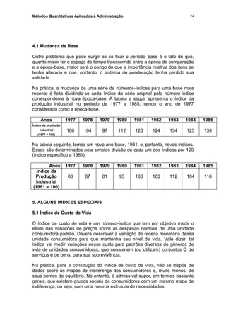 Métodos Quantitativos Aplicados à Administração
4.1 Mudança de Base
Outro problema que pode surgir ao se fixar o período base é o fato de que,
quanto maior for o espaço de tempo transcorrido entre a época de comparação
e a época-base, maior será o perigo de que a importância relativa dos itens se
tenha alterado e que, portanto, o sistema de ponderação tenha perdido sua
validade.
Na prática, a mudança de uma série de números-índices para uma base mais
recente é feita dividindo-se cada índice da série original pelo número-índice
correspondente à nova época-base. A tabela a seguir apresenta o índice da
produção industrial no período de 1977 a 1985, sendo o ano de 1977
considerado como a época-base.
Anos 1977 1978 1979 1980 1981 1982 1983 1984 1985
Índice da produção
industrial
(1977 = 100)
100 104 97 112 120 124 134 125 139
Na tabela seguinte, temos um novo ano-base, 1981, e, portanto, novos índices.
Esses são determinados pela simples divisão de cada um dos índices por 120
(índice específico a 1981).
Anos 1977 1978 1979 1980 1981 1982 1983 1984 1985
Índice da
Produção
Industrial
(1981 = 100)
83 87 81 93 100 103 112 104 116
5. ALGUNS INDICES ESPECIAIS
5.1 Índice de Custo de Vida
O índice de custo de vida é um número-índice que tem por objetivo medir o
efeito das variações de preços sobre as despesas normais de uma unidade
consumidora padrão. Deverá descrever a variação de receita monetária dessa
unidade consumidora para que mantenha seu nível de vida. Vale dizer, tal
índice vai medir variações nesse custo para padrões diversos de gêneros de
vida de unidades consumidoras, que consomem (ou utilizam) conjuntos Q de
serviços e de bens, para sua sobrevivência.
Na prática, para a construção do índice de custo de vida, não se dispõe de
dados sobre os mapas de indiferença dos consumidores e, muito menos, de
seus pontos de equilíbrio. No entanto, é admissível supor, em termos bastante
gerais, que existam grupos sociais de consumidores com um mesmo mapa de
indiferença, ou seja, com uma mesma estrutura de necessidades.
74
 