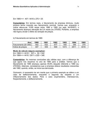 Métodos Quantitativos Aplicados à Administração
Em 1985==> 407 / 4416 x 270 = 25
Comentários: Em termos reais, o faturamento da empresa diminuiu, muito
embora tenha crescido seu faturamento nominal. Vemos que, enquanto o
índice elevou-se 10,85 vezes entre 1980 e 1985 (ou seja, 4416/407), o
faturamento alcançou elevação de 5,4 vezes (ou 270/50). Portanto, a empresa
não logrou anular o efeito da variação de preços.
b) Faturamento em termos de 1985
Ano 1980 1981 1982 1983 1984 1985
Faturamento ($1.000) 542 632 677 540 346 270
Índice de preços 407 559 848 1473 2811 4416
Modo de cálculo (alguns exemplos):
Em 1980==> 4416 / 407 x 50 = 542
Em 1984==> 4416 / 2811 x 220 = 346
Comentários: As mesmas conclusões são válidas aqui, com a diferença de
que agora nos situamos no ano de 1985 para a análise. Vemos que o
faturamento de 1985 alcançou apenas 49,8% daquele referente a 1980 (ou
270/542). Ademais, constatamos que a empresa obteve resultados crescentes
até 1982, quando, então, se inicia sua derrocada.
Outrossim, é necessário ter em mente que o primeiro exemplo se refere a um
caso de deflacionamento, enquanto o segundo diz respeito a um
inflacionamento dos dados. Para o caso orçamentário, interessa-nos,
freqüentemente, o deflacionamento.
76
 
