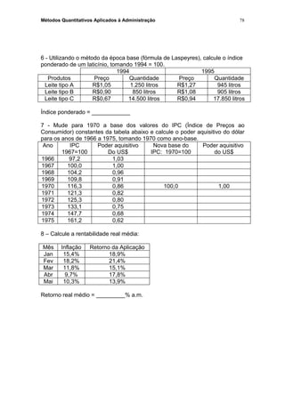 Métodos Quantitativos Aplicados à Administração
6 - Utilizando o método da época base (fórmula de Laspeyres), calcule o índice
ponderado de um laticínio, tomando 1994 = 100.
1994 1995
Produtos Preço Quantidade Preço Quantidade
Leite tipo A R$1,05 1.250 litros R$1,27 945 litros
Leite tipo B R$0,90 850 litros R$1,08 905 litros
Leite tipo C R$0,67 14.500 litros R$0,94 17.850 litros
Índice ponderado = ____________
7 - Mude para 1970 a base dos valores do IPC (Índice de Preços ao
Consumidor) constantes da tabela abaixo e calcule o poder aquisitivo do dólar
para os anos de 1966 a 1975, tomando 1970 como ano-base.
Ano IPC
1967=100
Poder aquisitivo
Do US$
Nova base do
IPC: 1970=100
Poder aquisitivo
do US$
1966 97,2 1,03
1967 100,0 1,00
1968 104,2 0,96
1969 109,8 0,91
1970 116,3 0,86 100,0 1,00
1971 121,3 0,82
1972 125,3 0,80
1973 133,1 0,75
1974 147,7 0,68
1975 161,2 0,62
8 – Calcule a rentabilidade real média:
Mês Inflação Retorno da Aplicação
Jan 15,4% 18,9%
Fev 18,2% 21,4%
Mar 11,8% 15,1%
Abr 9,7% 17,8%
Mai 10,3% 13,9%
Retorno real médio = _________% a.m.
78
 