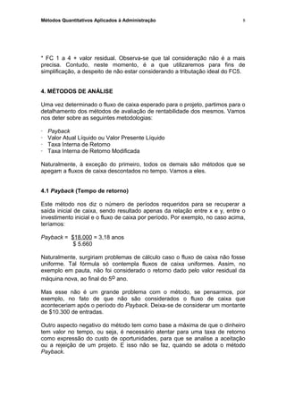 Métodos Quantitativos Aplicados à Administração
* FC 1 a 4 + valor residual. Observa-se que tal consideração não é a mais
precisa. Contudo, neste momento, é a que utilizaremos para fins de
simplificação, a despeito de não estar considerando a tributação ideal do FC5.
4. MÉTODOS DE ANÁLISE
Uma vez determinado o fluxo de caixa esperado para o projeto, partimos para o
detalhamento dos métodos de avaliação de rentabilidade dos mesmos. Vamos
nos deter sobre as seguintes metodologias:
· Payback
· Valor Atual Líquido ou Valor Presente Líquido
· Taxa Interna de Retorno
· Taxa Interna de Retorno Modificada
Naturalmente, à exceção do primeiro, todos os demais são métodos que se
apegam a fluxos de caixa descontados no tempo. Vamos a eles.
4.1 Payback (Tempo de retorno)
Este método nos diz o número de períodos requeridos para se recuperar a
saída inicial de caixa, sendo resultado apenas da relação entre x e y, entre o
investimento inicial e o fluxo de caixa por período. Por exemplo, no caso acima,
teríamos:
Payback = $18.000 = 3,18 anos
$ 5.660
Naturalmente, surgiriam problemas de cálculo caso o fluxo de caixa não fosse
uniforme. Tal fórmula só contempla fluxos de caixa uniformes. Assim, no
exemplo em pauta, não foi considerado o retorno dado pelo valor residual da
máquina nova, ao final do 5o ano.
Mas esse não é um grande problema com o método, se pensarmos, por
exemplo, no fato de que não são considerados o fluxo de caixa que
aconteceriam após o período do Payback. Deixa-se de considerar um montante
de $10.300 de entradas.
Outro aspecto negativo do método tem como base a máxima de que o dinheiro
tem valor no tempo, ou seja, é necessário atentar para uma taxa de retorno
como expressão do custo de oportunidades, para que se analise a aceitação
ou a rejeição de um projeto. E isso não se faz, quando se adota o método
Payback.
8
 