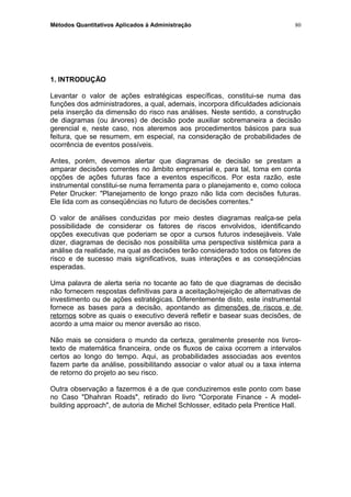 Métodos Quantitativos Aplicados à Administração
1. INTRODUÇÃO
Levantar o valor de ações estratégicas específicas, constitui-se numa das
funções dos administradores, a qual, ademais, incorpora dificuldades adicionais
pela inserção da dimensão do risco nas análises. Neste sentido, a construção
de diagramas (ou árvores) de decisão pode auxiliar sobremaneira a decisão
gerencial e, neste caso, nos ateremos aos procedimentos básicos para sua
feitura, que se resumem, em especial, na consideração de probabilidades de
ocorrência de eventos possíveis.
Antes, porém, devemos alertar que diagramas de decisão se prestam a
amparar decisões correntes no âmbito empresarial e, para tal, toma em conta
opções de ações futuras face a eventos específicos. Por esta razão, este
instrumental constitui-se numa ferramenta para o planejamento e, como coloca
Peter Drucker: "Planejamento de longo prazo não lida com decisões futuras.
Ele lida com as conseqüências no futuro de decisões correntes."
O valor de análises conduzidas por meio destes diagramas realça-se pela
possibilidade de considerar os fatores de riscos envolvidos, identificando
opções executivas que poderiam se opor a cursos futuros indesejáveis. Vale
dizer, diagramas de decisão nos possibilita uma perspectiva sistêmica para a
análise da realidade, na qual as decisões terão considerado todos os fatores de
risco e de sucesso mais significativos, suas interações e as conseqüências
esperadas.
Uma palavra de alerta seria no tocante ao fato de que diagramas de decisão
não fornecem respostas definitivas para a aceitação/rejeição de alternativas de
investimento ou de ações estratégicas. Diferentemente disto, este instrumental
fornece as bases para a decisão, apontando as dimensões de riscos e de
retornos sobre as quais o executivo deverá refletir e basear suas decisões, de
acordo a uma maior ou menor aversão ao risco.
Não mais se considera o mundo da certeza, geralmente presente nos livros-
texto de matemática financeira, onde os fluxos de caixa ocorrem a intervalos
certos ao longo do tempo. Aqui, as probabilidades associadas aos eventos
fazem parte da análise, possibilitando associar o valor atual ou a taxa interna
de retorno do projeto ao seu risco.
Outra observação a fazermos é a de que conduziremos este ponto com base
no Caso "Dhahran Roads", retirado do livro "Corporate Finance - A model-
building approach", de autoria de Michel Schlosser, editado pela Prentice Hall.
80
 