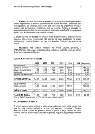 Métodos Quantitativos Aplicados à Administração
5. Riscos: durante os meses anteriores, o departamento de engenharia da
SADE inspecionou o terreno, confirmando os dados técnicos passados pela
municipalidade de Dhahran. De acordo aos pareceres do Engenheiro-Chefe, o
projeto não apresentava problemas fora do normal. Assim, a situação se
assemelhava bastante à de outros projetos realizados pela SADE em países da
região, não apresentando maiores dificuldades.
O projeto deverá ser tocado por um dos mais experimentados engenheiros da
Mendes, o Sr. Jones, reconhecido não apenas por suas qualidades no campo
técnico mas, importantíssimo, por ser um autêntico "ditador" no controle de
custos.
6. Impostos: não existem impostos na Arábia Saudita, portanto, a
SADE/Mendes não pagará impostos sobre os lucros, podendo os enviar para o
Brasil sem maiores problemas.
Quadro 1. Resumo do Contrato
1989 1990 1991 1992 1993 1994 Acumul.
Adiantamento 25,20
Contas a receber 11,00 43,00 48,00 39,00 27,00 168,00
Devol. do Adiantamt. 1,65 6,45 7,20 5,85 4,05 25,20
Retenção 0,55 2,15 2,40 1,95 1,35 8,40
Retorno da Retenção 4,20 4,20 8,40
ENTRADAS/TOTAL 34,00 34,40 38,40 31,20 25,80 4,20 168,00
Equipamentos 38,00 38,00
Custos anuais 7,00 28,00 31,00 25,00 17,00 108,00
SAÍDAS/TOTAL 45,00 28,00 31,00 25,00 17,00 146,00
FLUXO DE CAIXA -11,00 6,40 7,40 6,20 8,80 4,20 22,00
Obs: a SADE descontaria o FCL a 25% para cálculo do VPL
2.1 Comentários à Parte A
O primeiro passo para se levar a efeito uma análise de risco pode se dar pelo
uso de uma planilha eletrônica, a qual, por exemplo, contenha o Quadro
Resumo acima. Assim, se poderia avaliar a priori a força relativa de cada
variável sobre o fluxo de caixa líquido do projeto. Algumas sugestões poderiam
ser:
82
 