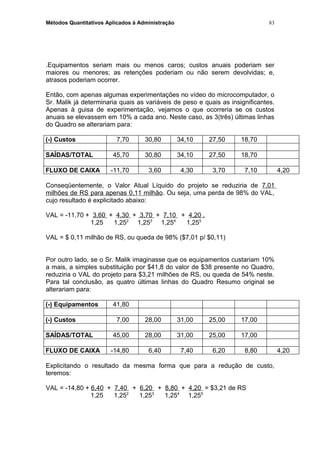 Métodos Quantitativos Aplicados à Administração
.Equipamentos seriam mais ou menos caros; custos anuais poderiam ser
maiores ou menores; as retenções poderiam ou não serem devolvidas; e,
atrasos poderiam ocorrer.
Então, com apenas algumas experimentações no vídeo do microcomputador, o
Sr. Malik já determinaria quais as variáveis de peso e quais as insignificantes.
Apenas à guisa de experimentação, vejamos o que ocorreria se os custos
anuais se elevassem em 10% a cada ano. Neste caso, as 3(três) últimas linhas
do Quadro se alterariam para:
(-) Custos 7,70 30,80 34,10 27,50 18,70
SAÍDAS/TOTAL 45,70 30,80 34,10 27,50 18,70
FLUXO DE CAIXA -11,70 3,60 4,30 3,70 7,10 4,20
Conseqüentemente, o Valor Atual Líquido do projeto se reduziria de 7,01
milhões de RS para apenas 0,11 milhão. Ou seja, uma perda de 98% do VAL,
cujo resultado é explicitado abaixo:
VAL = -11,70 + 3,60 + 4,30 + 3,70 + 7,10 + 4,20 .
1,25 1,252
1,253
1,254
1,255
VAL = $ 0,11 milhão de RS, ou queda de 98% ($7,01 p/ $0,11)
Por outro lado, se o Sr. Malik imaginasse que os equipamentos custariam 10%
a mais, a simples substituição por $41,8 do valor de $38 presente no Quadro,
reduziria o VAL do projeto para $3,21 milhões de RS, ou queda de 54% neste.
Para tal conclusão, as quatro últimas linhas do Quadro Resumo original se
alterariam para:
(-) Equipamentos 41,80
(-) Custos 7,00 28,00 31,00 25,00 17,00
SAÍDAS/TOTAL 45,00 28,00 31,00 25,00 17,00
FLUXO DE CAIXA -14,80 6,40 7,40 6,20 8,80 4,20
Explicitando o resultado da mesma forma que para a redução de custo,
teremos:
VAL = -14,80 + 6,40 + 7,40 + 6,20 + 8,80 + 4,20 = $3,21 de RS
1,25 1,252
1,253
1,254
1,255
83
 