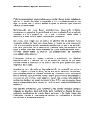 Métodos Quantitativos Aplicados à Administração
Poderíamos prosseguir ainda muitos passos nesta trilha de testes isolados de
valores, no sentido de melhor compreender a economicidade do contrato, ou
seja, as razões que o tornam rentável e quais os entraves que poderiam
arruinar sua atratividade.
Generalizando, por meio destes procedimentos, obviamente limitados,
procede-se a uma análise de sensibilidade sobre os resultados finais a partir de
variações em itens específicos, com o quê poderemos refletir sobre a
necessidade de se estudar melhor determinados parâmetros.
Isto posto, cabe realçar que tal análise em planilha não se constitui numa
verdadeira análise de risco pois, afinal, testar o impacto de uma variação de
10% sobre os custos nos diz apenas da sensitividade do VAL a tal variação,
mas nada quanto aos riscos inerentes às possíveis variações nos custos. De
modo a refletir sobre tais riscos (variações de custos sobre resultados finais),
devemos pensar sobre as chances (ou probabilidades) de ocorrência
associadas a estes desvios.
Enfatizando, estimar os desvios possíveis e substituí-los em planilhas
eletrônicas não é o bastante. Há que se avaliar as chances de que estes
desvios ocorram e internalizá-las na análise, fato este que é possibilitado pelos
diagramas de decisão.
A análise de risco não pode ser feita pela aferição de conseqüências sobre o
valor do projeto com base em variações em apenas um parâmetro de cada vez,
principalmente porque as diversas variáveis se combinam a cada instante de
tempo, afetando-se mutuamente. Tanto é assim que quando de dificuldades na
execução de um contrato, estas podem se dever não apenas a elevações de
custos mas, também, ao atraso de recebimentos. Enfim, para se analisar riscos
ocorre a necessidade de se pensar em cenários e em suas probabilidades de
ocorrência.
Para este fim, a Parte B do Caso "Dhahran" já nos permite extrapolar a simples
utilização de planilhas, úteis, entretanto, para inventariar os fatores de riscos
realmente significativos do projeto. Como veremos, o Sr. Malik dispõe dos
meios para proceder a uma análise de cenários na qual persista a interação
das variáveis e dos fatores de riscos.
84
 