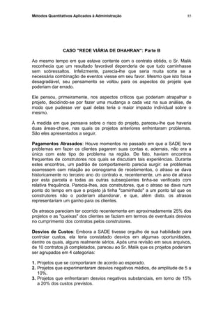 Métodos Quantitativos Aplicados à Administração
CASO "REDE VIÁRIA DE DHAHRAN": Parte B
Ao mesmo tempo em que estava contente com o contrato obtido, o Sr. Malik
reconhecia que um resultado favorável dependeria de que tudo caminhasse
sem sobressaltos. Infelizmente, parecia-lhe que seria muita sorte se a
necessária combinação de eventos viesse em seu favor. Mesmo que isto fosse
desagradável, seu pensamento se voltou para os aspectos do projeto que
poderiam dar errado.
Ele pensou, primeiramente, nos aspectos críticos que poderiam atrapalhar o
projeto, decidindo-se por fazer uma mudança a cada vez na sua análise, de
modo que pudesse ver qual delas teria o maior impacto individual sobre o
mesmo.
Å medida em que pensava sobre o risco do projeto, pareceu-lhe que haveria
duas áreas-chave, nas quais os projetos anteriores enfrentaram problemas.
São eles apresentados a seguir.
Pagamentos Atrasados: Houve momentos no passado em que a SADE teve
problemas em fazer os clientes pagarem suas contas e, ademais, não era a
única com este tipo de problema na região. De fato, haviam encontros
frequentes de construtores nos quais se discutiam tais experiências. Durante
estes encontros, um padrão de comportamento parecia surgir: se problemas
ocorressem com relação ao cronograma de recebimentos, o atraso se dava
historicamente no terceiro ano do contrato e, recentemente, um ano de atraso
por esta parcela e todas as outras subseqüentes tinha-se verificado com
relativa frequência. Parecia-lhes, aos construtores, que o atraso se dava num
ponto do tempo em que o projeto já tinha "caminhado" a um ponto tal que os
construtores não o poderiam abandonar, e que, além disto, os atrasos
representariam um ganho para os clientes.
Os atrasos pareciam ter ocorrido recentemente em aproximadamente 25% dos
projetos e as "queixas" dos clientes se faziam em termos de eventuais desvios
no cumprimento dos contratos pelos construtores.
Desvios de Custos: Embora a SADE tivesse orgulho de sua habilidade para
controlar custos, ela teria constatado desvios em algumas oportunidades,
dentre os quais, alguns realmente sérios. Após uma revisão em seus arquivos,
de 10 contratos já completados, pareceu ao Sr. Malik que os projetos poderiam
ser agrupados em 4 categorias:
1. Projetos que se comportaram de acordo ao esperado.
2. Projetos que experimentaram desvios negativos médios, de amplitude de 5 a
10%.
3. Projetos que enfrentaram desvios negativos substanciais, em torno de 15%
a 20% dos custos previstos.
85
 