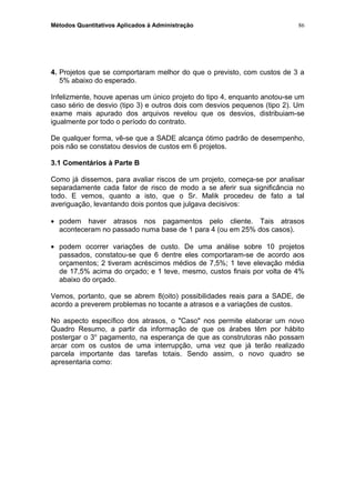 Métodos Quantitativos Aplicados à Administração
4. Projetos que se comportaram melhor do que o previsto, com custos de 3 a
5% abaixo do esperado.
Infelizmente, houve apenas um único projeto do tipo 4, enquanto anotou-se um
caso sério de desvio (tipo 3) e outros dois com desvios pequenos (tipo 2). Um
exame mais apurado dos arquivos revelou que os desvios, distribuiam-se
igualmente por todo o período do contrato.
De qualquer forma, vê-se que a SADE alcança ótimo padrão de desempenho,
pois não se constatou desvios de custos em 6 projetos.
3.1 Comentários à Parte B
Como já dissemos, para avaliar riscos de um projeto, começa-se por analisar
separadamente cada fator de risco de modo a se aferir sua significância no
todo. E vemos, quanto a isto, que o Sr. Malik procedeu de fato a tal
averiguação, levantando dois pontos que julgava decisivos:
• podem haver atrasos nos pagamentos pelo cliente. Tais atrasos
aconteceram no passado numa base de 1 para 4 (ou em 25% dos casos).
• podem ocorrer variações de custo. De uma análise sobre 10 projetos
passados, constatou-se que 6 dentre eles comportaram-se de acordo aos
orçamentos; 2 tiveram acréscimos médios de 7,5%; 1 teve elevação média
de 17,5% acima do orçado; e 1 teve, mesmo, custos finais por volta de 4%
abaixo do orçado.
Vemos, portanto, que se abrem 8(oito) possibilidades reais para a SADE, de
acordo a preverem problemas no tocante a atrasos e a variações de custos.
No aspecto específico dos atrasos, o "Caso" nos permite elaborar um novo
Quadro Resumo, a partir da informação de que os árabes têm por hábito
postergar o 3o
pagamento, na esperança de que as construtoras não possam
arcar com os custos de uma interrupção, uma vez que já terão realizado
parcela importante das tarefas totais. Sendo assim, o novo quadro se
apresentaria como:
86
 