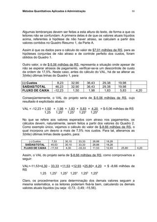 Métodos Quantitativos Aplicados à Administração
Algumas lembranças devem ser feitas a esta altura do texto, de forma a que os
leitores não se confundam. A primeira delas é de que os valores atuais líquidos
acima, referentes à hipótese de não haver atraso, se calculam a partir dos
valores contidos no Quadro Resumo 1, da Parte A.
Assim é que os dados para o cálculo do valor de $7,01 milhões de RS, para as
hipóteses conjuntas de não atraso e de controle perfeito dos custos, foram
obtidos do Quadro 1.
Outro valor, o de $-5,06 milhões de RS, representa a situação onde apesar de
não se esperar atrasos de pagamento, verificar-se-ia um descontrole de custo
da ordem de 17,5%. Neste caso, antes do cálculo do VAL, há de se alterar as
3(três) últimas linhas do Quadro 1, para:
(-) Custos 8,23 32,90 36,43 29,38 19,98
SAÍDAS/TOTAL 46,23 32,90 36,43 29,38 19,98
FLUXO DE CAIXA -12,23 1,50 1,98 1,83 5,83 4,20
Conseqüentemente, o VAL do projeto seria de $-5,06 milhões de RS, cujo
resultado é explicitado abaixo:
VAL = -12,23 + 1,50 + 1,98 + 1,83 + 5,83 + 4,20 = $-5,06 milhões de RS
1,25 1,252
1,253
1,254
1,255
No que se refere aos valores esperados com atraso nos pagamentos, os
cálculos devem, naturalmente, serem feitos a partir dos valores do Quadro 2.
Como exemplo único, vejamos o cálculo do valor de $-8,66 milhões de RS, o
qual incorpora um desvio a mais de 7,5% nos custos. Para tal, alteramos as
3(três) últimas linhas deste quadro, para:
(-) Custos 7,53 30,10 33,33 26,88 18,28
SAÍDAS/TOTAL 45,53 30,10 33,33 26,88 18,28
FLUXO DE CAIXA -11,53 4,30 -33,33 11,53 12,93 25,80 4,20
Assim, o VAL do projeto seria de $-8,66 milhões de RS, como comprovamos a
seguir:
VAL=-11,53+4,30 - 33,33 +11,53 +12,93 +25,80+ 4,20 = $ -8,66 milhões de
RS
1,25 1,252
1,253
1,254
1,255
1,256
Claro, os procedimentos para determinação dos demais valores seguem a
mesma sistemática, e os leitores poderiam fixá-la bem, calculando os demais
valores atuais líquidos (ou seja: -0,73; -3,49; -15,56).
88
 