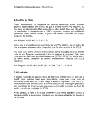 Métodos Quantitativos Aplicados à Administração
3.2 Análise do Risco
Como demonstrado no diagrama de decisão construído acima, existem
5(cinco) possibilidades em 8 (oito) de que o projeto mostre VAL negativo, ou
que deva ser abandonado. Mas, pergunta-se: isto é tudo? Claro que não, afinal
os resultados correspondentes a VAL's negativos revelam probabilidades
pequenas, como vemos abaixo, a partir dos valores presentes no próprio
diagrama de decisão.
VAL Positivo = 0,75 x (0,1 + 0,6 + 0,2)
temos que a probabilidade de ocorrência de um VAL positivo, ou por outra, de
que a empresa tenha em mãos um projeto que lhe seja rentável, é de 67,5%.
Por outro lado, ocorre um risco dimensionado como de 32,5% de que o projeto
redunde em fracasso empresarial, trazendo prejuízo à empresa. Este valor
pode ser calculado pela simples diferença de (100% - 67,5%) ou, ainda, como
da forma acima, utilizando os valores probabilísticos relativos aos VAL's
negativos:
VAL Negativo = 0,75 x 0,1 + 0,25 x (0,1 + 0,6 + 0,2 + 0,1) = 32,5%
3.3 Conclusão
A análise realizada até aqui descreve os diferentes fatores de risco, como se a
SADE nada pudesse fazer para defrontá-los. Nada mais irreal, pois as
empresas quase sempre podem reagir a eventos negativos, com maior ou
menor efetividade. Sendo assim, o risco de aceitação de um projeto prejudicial
aos interesses da empresa não alcançaria a dimensão levantada ao final da
seção precedente, qual seja, de 32,5%.
Neste sentido, a Parte C do Caso "Dhahran" nos permite abordar e avaliar a
tática da reação a tais eventos negativos, em termos da utilização do diagrama
de decisão.
89
 