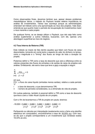 Métodos Quantitativos Aplicados à Administração
Como observações finais, devemos lembrar que, apesar desses problemas
metodológicos sérios, o método do Payback recebe relativa importância na
análise de investimentos. Talvez isso aconteça porque as administrações
entendam tal método como uma aproximação ao risco dos projetos. Vale dizer,
entende-se que quanto maior o período de recuperação de investimentos maior
o risco inerente a cada projeto.
De qualquer forma, se se deseja utilizar o Payback, que isto seja feito como
análise suplementar a outros métodos, buscando, com ele, apenas uma
abordagem superficial ao risco do negócio.
4.2 Taxa Interna de Retorno (TIR)
Este método se insere de fato dentre aqueles que lidam com fluxos de caixa
descontados, tomando em conta tanto o aspecto do valor do dinheiro no tempo,
como a magnitude e o "timing" dos fluxos ao longo de toda a duração do
projeto.
Podemos definir a TIR como a taxa de desconto que zera a diferença entre os
valores presentes dos fluxos de entradas e de saídas de caixa de projetos sob
análise. Enfatizando, ela será a taxa que leva a zero a equação a seguir:
n
∑ _ FCt __ = 0
t=0 (1 + i)t
em que,
FCt : o fluxo de caixa líquido (entradas menos saídas), relativo a cada período
"t"
i : a taxa de desconto, a que denominamos TIR;
n : número de períodos considerados, ou a dimensão de vida do projeto.
Em outras palavras, também é possível definir a TIR como a taxa de desconto
que leva a zero o Valor Atual Líquido de um projeto.
Com o fim de levantarmos a TIR do projeto em pauta, teremos:
-18.000 + 5.660 + 5.660 + 5.660 + 5.660 + 6.660 = 0
(1+i)1 (1+i)2 (1+i)3 (1+i)4 (1+i)5
Perfazendo os cálculos por interpolação (exatamente como o faria uma planilha
eletrônica em computador), encontraríamos a taxa de 18,33% a.a. Com isso,
se diz que o projeto corresponderia a um investimento que rendesse exatos
18,33% ao ano.
9
 