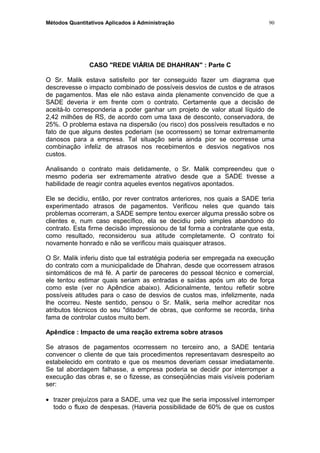 Métodos Quantitativos Aplicados à Administração
CASO "REDE VIÁRIA DE DHAHRAN" : Parte C
O Sr. Malik estava satisfeito por ter conseguido fazer um diagrama que
descrevesse o impacto combinado de possíveis desvios de custos e de atrasos
de pagamentos. Mas ele não estava ainda plenamente convencido de que a
SADE deveria ir em frente com o contrato. Certamente que a decisão de
aceitá-lo corresponderia a poder ganhar um projeto de valor atual líquido de
2,42 milhões de RS, de acordo com uma taxa de desconto, conservadora, de
25%. O problema estava na dispersão (ou risco) dos possíveis resultados e no
fato de que alguns destes poderiam (se ocorressem) se tornar extremamente
danosos para a empresa. Tal situação seria ainda pior se ocorresse uma
combinação infeliz de atrasos nos recebimentos e desvios negativos nos
custos.
Analisando o contrato mais detidamente, o Sr. Malik compreendeu que o
mesmo poderia ser extremamente atrativo desde que a SADE tivesse a
habilidade de reagir contra aqueles eventos negativos apontados.
Ele se decidiu, então, por rever contratos anteriores, nos quais a SADE teria
experimentado atrasos de pagamentos. Verificou neles que quando tais
problemas ocorreram, a SADE sempre tentou exercer alguma pressão sobre os
clientes e, num caso específico, ela se decidiu pelo simples abandono do
contrato. Esta firme decisão impressionou de tal forma a contratante que esta,
como resultado, reconsiderou sua atitude completamente. O contrato foi
novamente honrado e não se verificou mais quaisquer atrasos.
O Sr. Malik inferiu disto que tal estratégia poderia ser empregada na execução
do contrato com a municipalidade de Dhahran, desde que ocorressem atrasos
sintomáticos de má fé. A partir de pareceres do pessoal técnico e comercial,
ele tentou estimar quais seriam as entradas e saídas após um ato de força
como este (ver no Apêndice abaixo). Adicionalmente, tentou refletir sobre
possíveis atitudes para o caso de desvios de custos mas, infelizmente, nada
lhe ocorreu. Neste sentido, pensou o Sr. Malik, seria melhor acreditar nos
atributos técnicos do seu "ditador" de obras, que conforme se recorda, tinha
fama de controlar custos muito bem.
Apêndice : Impacto de uma reação extrema sobre atrasos
Se atrasos de pagamentos ocorressem no terceiro ano, a SADE tentaria
convencer o cliente de que tais procedimentos representavam desrespeito ao
estabelecido em contrato e que os mesmos deveriam cessar imediatamente.
Se tal abordagem falhasse, a empresa poderia se decidir por interromper a
execução das obras e, se o fizesse, as conseqüências mais visíveis poderiam
ser:
• trazer prejuízos para a SADE, uma vez que lhe seria impossível interromper
todo o fluxo de despesas. (Haveria possibilidade de 60% de que os custos
90
 