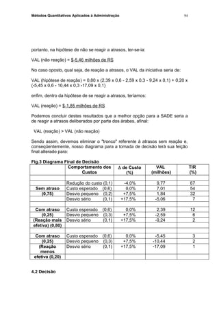 Métodos Quantitativos Aplicados à Administração
portanto, na hipótese de não se reagir a atrasos, ter-se-ia:
VAL (não reação) = $-5,46 milhões de RS
No caso oposto, qual seja, de reação a atrasos, o VAL da iniciativa seria de:
VAL (hipótese de reação) = 0,80 x (2,39 x 0,6 - 2,59 x 0,3 - 9,24 x 0,1) + 0,20 x
(-5,45 x 0,6 - 10,44 x 0,3 -17,09 x 0,1)
enfim, dentro da hipótese de se reagir a atrasos, teríamos:
VAL (reação) = $-1,85 milhões de RS
Podemos concluir destes resultados que a melhor opção para a SADE seria a
de reagir a atrasos deliberados por parte dos árabes, afinal:
VAL (reação) > VAL (não reação)
Sendo assim, devemos eliminar o "tronco" referente à atrasos sem reação e,
conseqüentemente, nosso diagrama para a tomada de decisão terá sua feição
final alterado para:
Fig.3 Diagrama Final de Decisão
Comportamento dos
Custos
∆ de Custo
(%)
VAL
(milhões)
TIR
(%)
Redução do custo (0,1) -4,0% 9,77 67
Sem atraso Custo esperado (0,6) 0,0% 7,01 54
(0,75) Desvio pequeno (0,2) +7,5% 1,84 32
Desvio sério (0,1) +17,5% -5,06 7
Com atraso Custo esperado (0,6) 0,0% 2,39 12
(0,25) Desvio pequeno (0,3) +7,5% -2,59 6
(Reação mais Desvio sério (0,1) +17,5% -9,24 2
efetiva) (0,80)
Com atraso Custo esperado (0,6) 0,0% -5,45 3
(0,25) Desvio pequeno (0,3) +7,5% -10,44 2
(Reação
menos
Desvio sério (0,1) +17,5% -17,09 1
efetiva (0,20)
4.2 Decisão
94
 