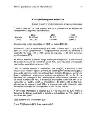 Métodos Quantitativos Aplicados à Administração
Exercício de Diagrama de Decisão
Discutir e resolver preferencialmente em pequenos grupos
O diretor financeiro de uma empresa estuda a possibilidade de efetivar um
contrato com as seguintes características:
2006 2007 2008
Receita $2.000,00 $2.500 $2.700,00
Custo $700,00 $800,00 $900,00
Equipamentos seriam adquiridos em 2005 por exatos $500,00.
Analisando contratos semelhantes já realizados, o diretor verificou que em 20
deles os custos apresentaram 3 comportamentos distintos: 10 conforme o
esperado, 05 entre 10% e 20% acima do esperado e 05 com aumentos
significativos de 25%.
As receitas também poderiam atingir níveis fora do esperado. A probabilidade
de que obedecessem as estimativas era de 70%. Caso houvesse uma retração
nas vendas, as receitas cairiam em 10%.
Caso as vendas venham a apresentar uma retração, a empresa poderia
assumir duas linhas de ação: a primeira, de aceitar passivamente tal redução, e
a segunda, aparentemente mais aconselhável, de reagir. Reagindo, abririam-se
duas possibilidades: a) os custos originais aumentariam 5% em função de
despesas com propaganda e as receitas seriam as inicialmente previstas, ou b)
os custos aumentariam 10% e as receitas alcançadas superariam em 5% as
constantes do quadro inicial. A probabilidade de ocorrências destas duas
alternativas de reação é igual. (Obs: a empresa não pode influenciar estas
últimas possibilidades de resultados em função de uma reação)
A par destas informações e sabendo que a TRR utilizada é de 30%, monte o
diagrama de decisão pertinente e calcule a probabilidade de VAL positivo e
também o VAL geral.
Você aceitaria este projeto? Por que?
E se a TRR fosse de 20%. Qual sua decisão?
96
 