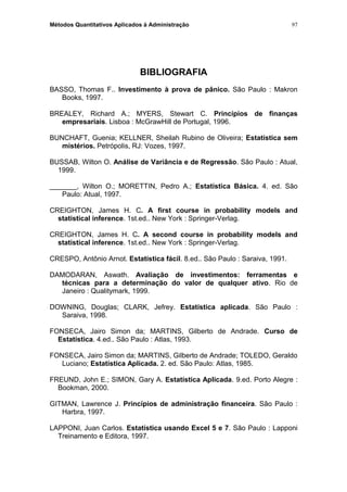 Métodos Quantitativos Aplicados à Administração
BIBLIOGRAFIA
BASSO, Thomas F.. Investimento à prova de pânico. São Paulo : Makron
Books, 1997.
BREALEY, Richard A.; MYERS, Stewart C. Princípios de finanças
empresariais. Lisboa : McGrawHill de Portugal, 1996.
BUNCHAFT, Guenia; KELLNER, Sheilah Rubino de Oliveira; Estatística sem
mistérios. Petrópolis, RJ: Vozes, 1997.
BUSSAB, Wilton O. Análise de Variância e de Regressão. São Paulo : Atual,
1999.
_______, Wilton O.; MORETTIN, Pedro A.; Estatística Básica. 4. ed. São
Paulo: Atual, 1997.
CREIGHTON, James H. C. A first course in probability models and
statistical inference. 1st.ed.. New York : Springer-Verlag.
CREIGHTON, James H. C. A second course in probability models and
statistical inference. 1st.ed.. New York : Springer-Verlag.
CRESPO, Antônio Arnot. Estatística fácil. 8.ed.. São Paulo : Saraiva, 1991.
DAMODARAN, Aswath. Avaliação de investimentos: ferramentas e
técnicas para a determinação do valor de qualquer ativo. Rio de
Janeiro : Qualitymark, 1999.
DOWNING, Douglas; CLARK, Jefrey. Estatística aplicada. São Paulo :
Saraiva, 1998.
FONSECA, Jairo Simon da; MARTINS, Gilberto de Andrade. Curso de
Estatística. 4.ed.. São Paulo : Atlas, 1993.
FONSECA, Jairo Simon da; MARTINS, Gilberto de Andrade; TOLEDO, Geraldo
Luciano; Estatística Aplicada. 2. ed. São Paulo: Atlas, 1985.
FREUND, John E.; SIMON, Gary A. Estatística Aplicada. 9.ed. Porto Alegre :
Bookman, 2000.
GITMAN, Lawrence J. Princípios de administração financeira. São Paulo :
Harbra, 1997.
LAPPONI, Juan Carlos. Estatística usando Excel 5 e 7. São Paulo : Lapponi
Treinamento e Editora, 1997.
97
 