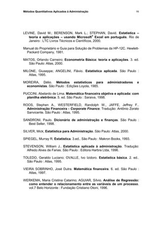Métodos Quantitativos Aplicados à Administração
LEVINE, David M.; BERENSON, Mark L.; STEPHAN, David. Estatística –
teoria e aplicações – usando Microsoft
®
Excel em português. Rio de
Janeiro : LTC Livros Técnicos e Científicos, 2000.
Manual do Proprietário e Guia para Solução de Problemas da HP-12C. Hewlett-
Packard Company, 1981.
MATOS, Orlando Carneiro; Econometria Básica: teoria e aplicações. 3. ed.
São Paulo: Atlas, 2000.
MILONE, Giuseppe; ANGELINI, Flávio. Estatística aplicada. São Paulo :
Atlas, 1995.
MOREIRA, Délio. Métodos estatísticos para administradores e
economistas. São Paulo : Edições Loyola, 1985.
PUCCINI, Abelardo de Lima. Matemática financeira objetiva e aplicada: com
planilha eletrônica. 5. ed. São Paulo : Saraiva, 1998.
ROOS, Stephen A., WESTERFIELD, Randolph W., JAFFE, Jeffrey F..
Administração Financeira - Corporate Finance. Tradução: Antônio Zorato
Sanvicente. São Paulo : Atlas, 1995.
SANDRONI, Paulo. Dicionário de administração e finanças. São Paulo :
Best Seller, 1998.
SILVER, Mick; Estatística para Administração. São Paulo: Atlas, 2000.
SPIEGEL, Murray R. Estatística. 3.ed.. São Paulo : Makron Books, 1993.
STEVENSON, William J.. Estatística aplicada à administração. Tradução:
Alfredo Alves de Farias. São Paulo : Editora Harbra Ltda, 1996.
TOLEDO, Geraldo Luciano; OVALLE, Ivo Izidoro. Estatística básica. 2. ed..
São Paulo : Atlas, 1995.
VIEIRA SOBRINHO, José Dutra. Matemática financeira. 6. ed. São Paulo :
Atlas, 1997.
WERKEMA, Maria Cristina Catarino; AGUIAR, Sílvio. Análise de Regressão:
como entender o relacionamento entre as variáveis de um processo.
vol.7 Belo Horizonte : Fundação Cristiano Otoni, 1996.
98
 