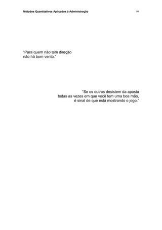 Métodos Quantitativos Aplicados à Administração
“Para quem não tem direção
não há bom vento.”
“Se os outros desistem da aposta
todas as vezes em que você tem uma boa mão,
é sinal de que está mostrando o jogo.”
99
 