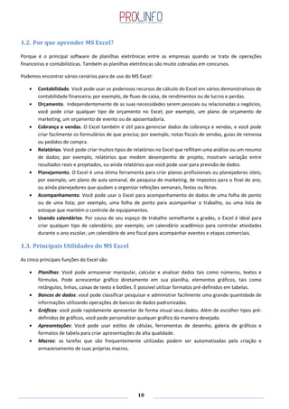 10
1.2. Por que aprender MS Excel?
Porque é o principal software de planilhas eletrônicas entre as empresas quando se trata de operações
financeiras e contabilísticas. Também as planilhas eletrônicas são muito cobradas em concursos.
Podemos encontrar vários cenários para de uso do MS Excel:
Contabilidade. Você pode usar os poderosos recursos de cálculo do Excel em vários demonstrativos de
contabilidade financeira; por exemplo, de fluxo de caixa, de rendimentos ou de lucros e perdas.
Orçamento. Independentemente de as suas necessidades serem pessoais ou relacionadas a negócios,
você pode criar qualquer tipo de orçamento no Excel; por exemplo, um plano de orçamento de
marketing, um orçamento de evento ou de aposentadoria.
Cobrança e vendas. O Excel também é útil para gerenciar dados de cobrança e vendas, e você pode
criar facilmente os formulários de que precisa; por exemplo, notas fiscais de vendas, guias de remessa
ou pedidos de compra.
Relatórios. Você pode criar muitos tipos de relatórios no Excel que reflitam uma análise ou um resumo
de dados; por exemplo, relatórios que medem desempenho de projeto, mostram variação entre
resultados reais e projetados, ou ainda relatórios que você pode usar para previsão de dados.
Planejamento. O Excel é uma ótima ferramenta para criar planos profissionais ou planejadores úteis;
por exemplo, um plano de aula semanal, de pesquisa de marketing, de impostos para o final do ano,
ou ainda planejadores que ajudam a organizar refeições semanais, festas ou férias.
Acompanhamento. Você pode usar o Excel para acompanhamento de dados de uma folha de ponto
ou de uma lista; por exemplo, uma folha de ponto para acompanhar o trabalho, ou uma lista de
estoque que mantém o controle de equipamentos.
Usando calendários. Por causa de seu espaço de trabalho semelhante a grades, o Excel é ideal para
criar qualquer tipo de calendário; por exemplo, um calendário acadêmico para controlar atividades
durante o ano escolar, um calendário de ano fiscal para acompanhar eventos e etapas comerciais.
1.3. Principais Utilidades do MS Excel
As cinco principais funções do Excel são:
Planilhas: Você pode armazenar manipular, calcular e analisar dados tais como números, textos e
fórmulas. Pode acrescentar gráfico diretamente em sua planilha, elementos gráficos, tais como
retângulos, linhas, caixas de texto e botões. É possível utilizar formatos pré-definidos em tabelas.
Bancos de dados: você pode classificar pesquisar e administrar facilmente uma grande quantidade de
informações utilizando operações de bancos de dados padronizadas.
Gráficos: você pode rapidamente apresentar de forma visual seus dados. Além de escolher tipos pré-
definidos de gráficos, você pode personalizar qualquer gráfico da maneira desejada.
Apresentações: Você pode usar estilos de células, ferramentas de desenho, galeria de gráficos e
formatos de tabela para criar apresentações de alta qualidade.
Macros: as tarefas que são frequentemente utilizadas podem ser automatizadas pela criação e
armazenamento de suas próprias macros.
 