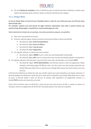 101
4. Na caixa Células de resultado, insira as referências para as células que fazem referência a células cujos
valores são alterados pelos cenários. Separe as diversas referências por vírgulas.
11.2. Atingir Meta
O recurso Atingir Meta no Excel tem por finalidade alterar o valor de uma célula para que uma fórmula atinja
determinado valor.
Por exemplo, suponha que você precise de algum dinheiro emprestado. Você sabe o quanto precisa, por
quanto tempo deseja pagar o empréstimo e quanto pode pagar por mês.
Vamos demonstrar através de um exemplo, mas antes precisamos preparar uma planilha.
1. Abra uma nova planilha em branco.
2. Primeiro, adicione alguns rótulos à primeira coluna para facilitar a leitura da planilha.
Na célula A1, digite Valor do Empréstimo.
Na célula A2, digite Prazo em Meses.
Na célula A3, digite Taxa de Juros.
Na célula A4, digite Pagamento.
3. Em seguida, adicione os valores que você conhece.
Na célula B1, digite 100000. Esse é o valor que você deseja pedir emprestado.
Na célula B2, digite 180. Esse é o número de meses no qual você deseja liquidar o empréstimo.
4. Em seguida, adicione a fórmula para a qual você tem uma meta. No exemplo, use a função PGTO:
Na célula B4, digite =PGTO (B3/12;B2:B1). Essa fórmula calcula o valor do pagamento. Nesse
exemplo, você deseja pagar R$ 900 por mês, mas não insere esse valor porque pretende usar
Atingir Meta para determinar a taxa de juros e Atingir Meta requer que você comece com uma
fórmula.
A fórmula faz referência às células B1 e B2, que contêm valores que você especificou nas etapas anteriores. A
fórmula também faz referência à célula B3, que é onde você irá especificar que Atingir Meta deve inserir a taxa
de juros. A fórmula divide o valor em B3 por 12 porque você especificou um pagamento mensal e a
função PGTO assume uma taxa de juros anual.
Como não há nenhum valor na célula B3, o Excel assume uma taxa de juros de 0% e, usando os valores no
exemplo, retorna um pagamento de R$ 555,56. Você pode ignorar esse valor por enquanto.
 