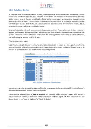 103
11.3. Tabela de Dados
Se você tiver uma fórmula que usa uma ou duas variáveis ou várias fórmulas que usam uma variável comum,
poderá usar uma tabela de dados para ver todos os resultados em um só local. O uso de tabelas de dados
facilita o exame geral de diversas possibilidades. Como você se concentra em apenas uma ou duas variáveis, os
resultados podem ser lidos e compartilhados facilmente em formato tabular. Se o recálculo automático estiver
habilitado para a pasta de trabalho, os dados nas tabelas de dados serão imediatamente recalculados e,
consequentemente, você sempre terá dados atuais.
Uma tabela de dados não pode acomodar mais do que duas variáveis. Para analisar mais de duas variáveis, é
possível usar cenários. Embora limitada a apenas uma ou duas variáveis, uma tabela de dados pode usar
quantos valores de variáveis diferentes você quiser. Um cenário pode ter no máximo 32 valores diferentes,
mas você pode criar quantos cenários desejar.
Vejamos o exemplo a seguir:
Suponha uma projeção de valores para uma compra de estoque com os preços que são pagos habitualmente.
O comprador quer saber se compensaria comprar mais unidades, levando em conta uma possível variação de
custos e de quantidade. Para isso observaremos a seguinte planilha.
Figura 158: Teste de Hipóteses - Tabela de Dados
Manualmente, precisaríamos digitar algumas fórmulas para calcular todas as multiplicações, mas utilizando o
comando tabela de dados faremos com poucos passos.
Primeiramente selecionaremos a área de projeção, no exemplo, será o intervalo C6:K17. Note que você
precisa selecionar, também, a célula onde está o 'Custo Total', conforme Figura 158. Após selecionar, vá à guia
Dados, depois vá em 'Teste de Hipóteses' e 'Tabela de Dados'.
 