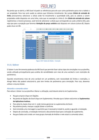104
Na janela que se abrirá, o MS Excel irá pedir as referências para ele usar como parâmetro para criar a tabela a
ser projetada. Para isso será usado os valores que tínhamos inicialmente. No campo Célula de entrada de
linha precisaremos selecionar a célula onde há inicialmente a quantidade (C4), pois os valores a serem
projetados estão dispostos em uma linha, note que no exemplo é a linha 6. Em Célula de entrada de coluna
repetiremos o mesmo processo, você terá de selecionar a célula que corresponde ao custo unitário (C5), pois
veja que para a projeção que faremos Variação do preço unitário está disposto em coluna (coluna B). Depois
pode clicar em OK.
Figura 159: Tabela de Dados – Inserção
11.4. Solver
O Solver é uma ferramenta poderosa do MS Excel que permite fazer vários tipos de simulações na sua planilha,
sendo utilizado principalmente para análise de sensibilidade com mais de uma variável e com restrições de
parâmetros.
Quando encontramos mais de uma variável em um problema, com necessidade de limites e restrições, o
Atingir Meta não poderá solucioná-lo, pois tem limites de parâmetros para simulação. Para isso, devemos
utilizar o recurso Solver.
Ativando o comando solver
Para ativar o Solver na sua planilha e liberar a utilização, você deverá ativá-lo em Suplementos.
Na guia arquivo clique em Opções.
Na janela de Opções do Excel clique em Suplementos. Perceba que o Solver está entre os Suplementos
de Aplicativos Inativos.
Para ativá-lo, basta clicar em Ir. onde iremos gerenciar os suplementos do Excel.
Na próxima janela, marque a opção Solver e confirme.
Será remetida uma mensagem a qual dirá que é necessário instalá-lo, aceite e aguarde a instalação.
Depois de concluída, a instalação reiniciará o documento Excel para a ativação do suplemento.
Na guia Dados será criado um novo grupo chamado de Análise e nele estará o comando solver.
 